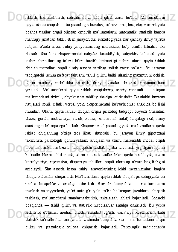 ishlash,   tizimlashtirish,   solishtirish   va   tahlil   qilish   zarur   bo‘ladi.   Ma’lumotlarni
qayta ishlab chiqish — bu psixologik kuzatuv, so‘rovnoma, test, eksperiment yoki
boshqa   usullar   orqali   olingan   empirik   ma’lumotlarni   matematik,   statistik   hamda
mantiqiy   jihatdan   tahlil   etish   jarayonidir.   Psixologiyada   har   qanday   ilmiy   tajriba
natijasi   o‘zida   inson   ruhiy   jarayonlarining   murakkab,   ko‘p   omilli   tabiatini   aks
ettiradi.   Shu   bois   eksperimental   natijalar   tasodifiylik,   subyektiv   baholash   yoki
tashqi   sharoitlarning   ta’siri   bilan   buzilib   ketmasligi   uchun   ularni   qayta   ishlab
chiqish   metodlari   orqali   ilmiy   asosda   tartibga   solish   zarur   bo‘ladi.   Bu   jarayon
tadqiqotchi uchun nafaqat faktlarni tahlil qilish, balki ularning mazmunini ochish,
ularni   mantiqiy   izchillikka   keltirish,   ilmiy   xulosalar   chiqarish   imkonini   ham
yaratadi.   Ma’lumotlarni   qayta   ishlab   chiqishning   asosiy   maqsadi   —   olingan
ma’lumotlarni   tizimli,  obyektiv  va   tahliliy  shaklga  keltirishdir.  Dastlabki  kuzatuv
natijalari   sonli,   sifatli,   verbal   yoki   eksperimental   ko‘rsatkichlar   shaklida   bo‘lishi
mumkin.   Ularni   qayta   ishlab   chiqish   orqali   psixolog   tadqiqot   obyekti   (masalan,
shaxs,   guruh,   motivatsiya,   idrok,   xotira,   emotsional   holat)   haqidagi   real,   ilmiy
asoslangan bilimga ega bo‘ladi. Eksperimental psixologiyada ma’lumotlarni qayta
ishlab   chiqishning   o‘ziga   xos   jihati   shundaki,   bu   jarayon   ilmiy   gipotezani
tekshirish,   psixologik   qonuniyatlarni   aniqlash   va   ularni   matematik   model   orqali
tasvirlash imkonini beradi. Tadqiqotchi dastlab tajriba davomida yig‘ilgan raqamli
ko‘rsatkichlarni   tahlil  qiladi, ularni   statistik  usullar  bilan  qayta  hisoblaydi,  o‘zaro
korrelyatsiya,   regressiya,   dispersiya   tahlillari   orqali   ularning   o‘zaro   bog‘liqligini
aniqlaydi.   Shu   asosda   inson   ruhiy   jarayonlarining   ichki   mexanizmlari   haqida
chuqur xulosalar chiqariladi. Ma’lumotlarni qayta ishlab chiqish psixologiyada bir
nechta   bosqichlarda   amalga   oshiriladi.   Birinchi   bosqichda   —   ma’lumotlarni
tozalash   va   tayyorlash,   ya’ni   noto‘g‘ri   yoki   to‘liq   bo‘lmagan   javoblarni   chiqarib
tashlash,   ma’lumotlarni   standartlashtirish,   shkalalash   ishlari   bajariladi.   Ikkinchi
bosqichda   —   tahlil   qilish   va   statistik   hisoblashlar   amalga   oshiriladi.   Bu   yerda
arifmetik   o‘rtacha,   median,   moda,   standart   og‘ish,   variatsiya   koeffitsienti   kabi
statistik ko‘rsatkichlar aniqlanadi. Uchinchi bosqichda esa — ma’lumotlarni talqin
qilish   va   psixologik   xulosa   chiqarish   bajariladi.   Psixologik   tadqiqotlarda
8 