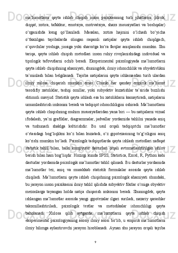 ma’lumotlarni   qayta   ishlab   chiqish   inson   psixikasining   turli   jihatlarini   (idrok,
diqqat,   xotira,   tafakkur,   emotsiya,   motivatsiya,   shaxs   xususiyatlari   va   boshqalar)
o‘rganishda   keng   qo‘llaniladi.   Masalan,   xotira   hajmini   o‘lchash   bo‘yicha
o‘tkazilgan   tajribalarda   olingan   raqamli   natijalar   qayta   ishlab   chiqilgach,
o‘quvchilar yoshiga, jinsiga yoki sharoitga ko‘ra farqlar aniqlanishi mumkin. Shu
tariqa,   qayta   ishlab   chiqish   metodlari   inson   ruhiy   rivojlanishidagi   individual   va
tipologik   tafovutlarni   ochib   beradi.   Eksperimental   psixologiyada   ma’lumotlarni
qayta ishlab chiqishning ahamiyati, shuningdek, ilmiy ishonchlilik va obyektivlikni
ta’minlash   bilan   belgilanadi.   Tajriba   natijalarini   qayta   ishlamasdan   turib   ulardan
ilmiy   xulosa   chiqarish   mumkin   emas.   Chunki   har   qanday   empirik   ma’lumot
tasodifiy   xatoliklar,   tashqi   omillar,   yoki   subyektiv   kuzatishlar   ta’sirida   buzilishi
ehtimoli mavjud. Statistik qayta ishlash esa bu xatoliklarni kamaytiradi, natijalarni
umumlashtirish imkonini beradi va tadqiqot ishonchliligini oshiradi. Ma’lumotlarni
qayta ishlab chiqishning muhim xususiyatlaridan yana biri — bu natijalarni vizual
ifodalash,  ya’ni  grafiklar, diagrammalar, jadvallar yordamida tahlilni  yanada aniq
va   tushunarli   shaklga   keltirishdir.   Bu   usul   orqali   tadqiqotchi   ma’lumotlar
o‘rtasidagi   bog‘liqlikni   ko‘z   bilan   kuzatadi,   o‘z   gipotezasining   to‘g‘riligini   aniq
ko‘rishi mumkin bo‘ladi. Psixologik tadqiqotlarda qayta ishlash metodlari nafaqat
statistik   tahlil   bilan,   balki   kompyuter   dasturlari   orqali   avtomatlashtirilgan   ishlov
berish bilan ham bog‘liqdir. Hozirgi kunda SPSS, Statistica, Excel, R, Python kabi
dasturlar yordamida psixologik ma’lumotlar tahlil qilinadi. Bu dasturlar yordamida
ma’lumotlar   tez,   aniq   va   murakkab   statistik   formulalar   asosida   qayta   ishlab
chiqiladi.   Ma’lumotlarni   qayta   ishlab   chiqishning   psixologik   ahamiyati   shundaki,
bu jarayon inson psixikasini ilmiy tahlil qilishda subyektiv fikrlar o‘rniga obyektiv
mezonlarga   tayangan   holda   natija   chiqarish   imkonini   beradi.   Shuningdek,   qayta
ishlangan   ma’lumotlar   asosida   yangi   gipotezalar   ilgari   suriladi,   nazariy   qarashlar
takomillashtiriladi,   psixologik   testlar   va   metodikalar   ishonchliligi   qayta
baholanadi.   Xulosa   qilib   aytganda,   ma’lumotlarni   qayta   ishlab   chiqish
eksperimental  psixologiyaning asosiy ilmiy asosi  bo‘lib, u empirik ma’lumotlarni
ilmiy bilimga aylantiruvchi  jarayon hisoblanadi. Aynan  shu jarayon orqali  tajriba
9 