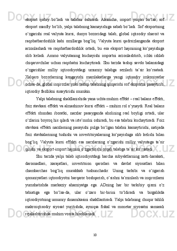 eksport   ijobiy   bo‘ladi   va   talabni   oshiradi.   Aksincha,   import   yuqori   bo‘lsa,   sof
eksport manfiy bo‘lib, yalpi talabning kamayishiga sabab bo‘ladi. Sof eksportning
o‘zgarishi   real   valyuta   kursi,   dunyo   bozoridagi   talab,   global   iqtisodiy   sharoit   va
raqobatbardoshlik   kabi   omillarga   bog‘liq.   Valyuta   kursi   qadrsizlanganda   eksport
arzonlashadi   va   raqobatbardoshlik   ortadi,   bu   esa   eksport   hajmining   ko‘payishiga
olib   keladi.   Ammo   valyutaning   kuchayishi   importni   arzonlashtirib,   ichki   ishlab
chiqaruvchilar   uchun   raqobatni   kuchaytiradi.  Shu  tarzda   tashqi   savdo   balansidagi
o‘zgarishlar   milliy   iqtisodiyotdagi   umumiy   talabga   sezilarli   ta’sir   ko‘rsatadi.
Xalqaro   bozorlarning   kengayishi   mamlakatlarga   yangi   iqtisodiy   imkoniyatlar
ochsa-da, global inqirozlar yoki tashqi talabning qisqarishi sof eksportni pasaytirib,
iqtisodiy faollikni susaytirishi mumkin.
Yalpi talabning shakllanishida yana uchta muhim effekt – real balans effekti,
foiz stavkasi effekti va almashinuv kursi effekti – muhim rol o‘ynaydi. Real balans
effekti   shundan   iboratki,   narxlar   pasayganda   aholining   real   boyligi   ortadi,   ular
o‘zlarini boyroq his qiladi va iste’molni oshiradi, bu esa talabni kuchaytiradi. Foiz
stavkasi  effekti  narxlarning pasayishi   pulga bo‘lgan  talabni  kamaytirishi,  natijada
foiz   stavkalarining   tushishi   va   investitsiyalarning   ko‘payishiga   olib   kelishi   bilan
bog‘liq.   Valyuta   kursi   effekti   esa   narxlarning   o‘zgarishi   milliy   valyutaga   ta’sir
qilishi va eksport-import hajmini o‘zgartirishi orqali talabga ta’sir ko‘rsatadi.
Shu   tarzda   yalpi   talab   iqtisodiyotdagi   barcha   subyektlarning   xatti-harakati,
daromadlari,   xarajatlari,   investitsion   qarorlari   va   davlat   siyosatlari   bilan
chambarchas   bog‘liq   murakkab   tushunchadir.   Uning   tarkibi   va   o‘zgarish
qonuniyatlari iqtisodiyotni barqaror boshqarish, o‘sishni ta’minlash va inqirozlarni
yumshatishda   markaziy   ahamiyatga   ega.   ADning   har   bir   tarkibiy   qismi   o‘z
tabiatiga   ega   bo‘lsa-da,   ular   o‘zaro   bir-birini   to‘ldiradi   va   birgalikda
iqtisodiyotning umumiy dinamikasini shakllantiradi. Yalpi talabning chuqur tahlili
makroiqtisodiy   siyosat   yuritishda,   ayniqsa   fiskal   va   monetar   siyosatni   samarali
rejalashtirishda muhim vosita hisoblanadi.  
10 