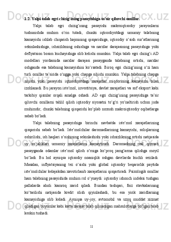 1.2. Yalpi talab egri chizig‘ining pasayishiga ta’sir qiluvchi omillar.
Yalpi   talab   egri   chizig‘ining   pasayishi   makroiqtisodiy   jarayonlarni
tushunishda   muhim   o‘rin   tutadi,   chunki   iqtisodiyotdagi   umumiy   talabning
kamayishi   ishlab   chiqarish   hajmining   qisqarishiga,   iqtisodiy   o‘sish   sur’atlarining
sekinlashishiga,   ishsizlikning   oshishiga   va   narxlar   darajasining   pasayishiga   yoki
deflyatsion bosim kuchayishiga olib kelishi mumkin. Yalpi talab egri chizig‘i AD
modellari   yordamida   narxlar   darajasi   pasayganda   talabning   ortishi,   narxlar
oshganda   esa   talabning   kamayishini   ko‘rsatadi.   Biroq   egri   chizig‘ining   o‘zi   ham
turli omillar ta’sirida o‘ngga yoki chapga siljishi mumkin. Yalpi talabning chapga
siljishi   yoki   pasayishi   iqtisodiyotdagi   xarajatlar   miqdorining   kamayishi   bilan
izohlanadi. Bu jarayon iste’mol, investitsiya, davlat xarajatlari va sof eksport kabi
tarkibiy   qismlar   orqali   amalga   oshadi.   AD   egri   chizig‘ining   pasayishiga   ta’sir
qiluvchi   omillarni   tahlil   qilish   iqtisodiy   siyosatni   to‘g‘ri   yo‘naltirish   uchun   juda
muhimdir, chunki talabning qisqarishi ko‘plab noxush makroiqtisodiy oqibatlarga
sabab bo‘ladi.
Yalpi   talabning   pasayishiga   birinchi   navbatda   iste’mol   xarajatlarining
qisqarishi   sabab   bo‘ladi.   Iste’molchilar   daromadlarining   kamayishi,   soliqlarning
oshirilishi, ish haqlari o‘sishining sekinlashishi yoki ishsizlikning ortishi natijasida
uy   xo‘jaliklari   umumiy   xarajatlarini   kamaytiradi.   Daromadning   real   qiymati
pasayganda   odamlar   iste’mol   qilish   o‘rniga   ko‘proq   jamg‘arma   qilishga   moyil
bo‘ladi.   Bu   hol   ayniqsa   iqtisodiy   noaniqlik   oshgan   davrlarda   kuchli   seziladi.
Masalan,   inflyatsiyaning   tez   o‘sishi   yoki   global   iqtisodiy   beqarorlik   paytida
iste’molchilar kelajakdan xavotirlanib xarajatlarini qisqartiradi. Psixologik omillar
ham talabning pasayishida muhim rol o‘ynaydi: iqtisodiy ishonch indeksi tushgan
pallalarda   aholi   kamroq   xarid   qiladi.   Bundan   tashqari,   foiz   stavkalarining
ko‘tarilishi   natijasida   kredit   olish   qiyinlashadi,   bu   esa   yirik   xaridlarning
kamayishiga   olib   keladi.   Ayniqsa   uy-joy,   avtomobil   va   uzoq   muddat   xizmat
qiladigan buyumlar kabi katta xarajat talab qilinadigan mahsulotlarga bo‘lgan talab
keskin tushadi.
11 