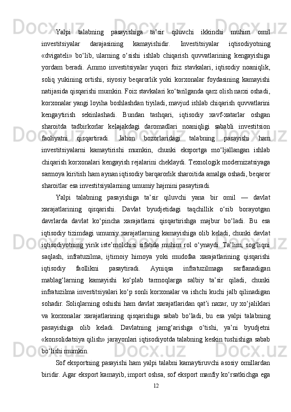 Yalpi   talabning   pasayishiga   ta’sir   qiluvchi   ikkinchi   muhim   omil
investitsiyalar   darajasining   kamayishidir.   Investitsiyalar   iqtisodiyotning
«dvigateli»   bo‘lib,   ularning   o‘sishi   ishlab   chiqarish   quvvatlarining   kengayishiga
yordam   beradi.   Ammo   investitsiyalar   yuqori   foiz   stavkalari,   iqtisodiy   noaniqlik,
soliq   yukining   ortishi,   siyosiy   beqarorlik   yoki   korxonalar   foydasining   kamayishi
natijasida qisqarishi mumkin. Foiz stavkalari ko‘tarilganda qarz olish narxi oshadi,
korxonalar yangi loyiha boshlashdan tiyiladi, mavjud ishlab chiqarish quvvatlarini
kengaytirish   sekinlashadi.   Bundan   tashqari,   iqtisodiy   xavf-xatarlar   oshgan
sharoitda   tadbirkorlar   kelajakdagi   daromadlari   noaniqligi   sababli   investitsion
faoliyatni   qisqartiradi.   Jahon   bozorlaridagi   talabning   pasayishi   ham
investitsiyalarni   kamaytirishi   mumkin,   chunki   eksportga   mo‘ljallangan   ishlab
chiqarish korxonalari kengayish rejalarini cheklaydi. Texnologik modernizatsiyaga
sarmoya kiritish ham aynan iqtisodiy barqarorlik sharoitida amalga oshadi, beqaror
sharoitlar esa investitsiyalarning umumiy hajmini pasaytiradi.
Yalpi   talabning   pasayishiga   ta’sir   qiluvchi   yana   bir   omil   —   davlat
xarajatlarining   qisqarishi.   Davlat   byudjetidagi   taqchillik   o‘sib   borayotgan
davrlarda   davlat   ko‘pincha   xarajatlarni   qisqartirishga   majbur   bo‘ladi.   Bu   esa
iqtisodiy tizimdagi  umumiy xarajatlarning kamayishiga olib keladi, chunki  davlat
iqtisodiyotning   yirik   iste’molchisi   sifatida   muhim   rol   o‘ynaydi.   Ta’lim,   sog‘liqni
saqlash,   infratuzilma,   ijtimoiy   himoya   yoki   mudofaa   xarajatlarining   qisqarishi
iqtisodiy   faollikni   pasaytiradi.   Ayniqsa   infratuzilmaga   sarflanadigan
mablag‘larning   kamayishi   ko‘plab   tarmoqlarga   salbiy   ta’sir   qiladi,   chunki
infratuzilma investitsiyalari ko‘p sonli korxonalar va ishchi kuchi jalb qilinadigan
sohadir. Soliqlarning oshishi  ham  davlat  xarajatlaridan qat’i nazar, uy xo‘jaliklari
va   korxonalar   xarajatlarining   qisqarishiga   sabab   bo‘ladi,   bu   esa   yalpi   talabning
pasayishiga   olib   keladi.   Davlatning   jamg‘arishga   o‘tishi,   ya’ni   byudjetni
«konsolidatsiya qilish» jarayonlari iqtisodiyotda talabning keskin tushishiga sabab
bo‘lishi mumkin.
Sof eksportning pasayishi ham yalpi talabni kamaytiruvchi asosiy omillardan
biridir. Agar eksport kamayib, import oshsa, sof eksport manfiy ko‘rsatkichga ega
12 