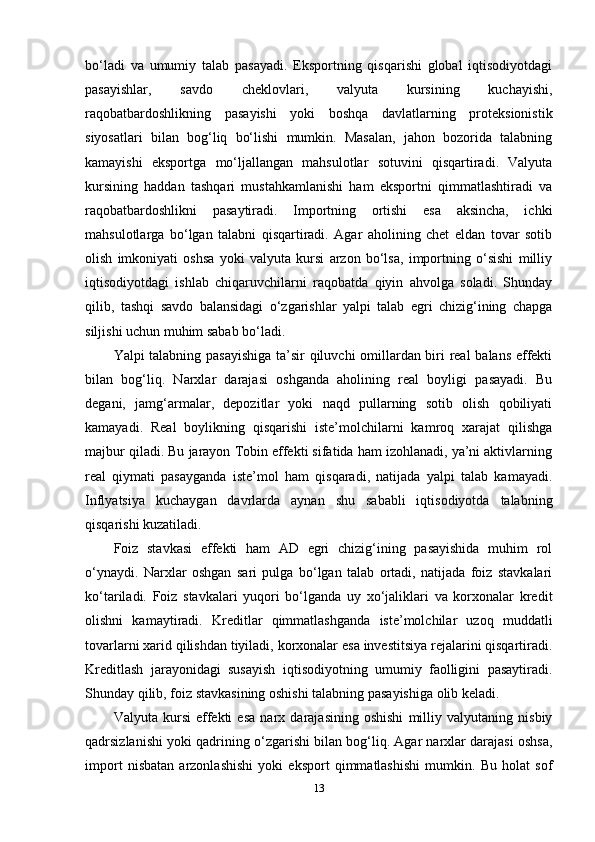 bo‘ladi   va   umumiy   talab   pasayadi.   Eksportning   qisqarishi   global   iqtisodiyotdagi
pasayishlar,   savdo   cheklovlari,   valyuta   kursining   kuchayishi,
raqobatbardoshlikning   pasayishi   yoki   boshqa   davlatlarning   proteksionistik
siyosatlari   bilan   bog‘liq   bo‘lishi   mumkin.   Masalan,   jahon   bozorida   talabning
kamayishi   eksportga   mo‘ljallangan   mahsulotlar   sotuvini   qisqartiradi.   Valyuta
kursining   haddan   tashqari   mustahkamlanishi   ham   eksportni   qimmatlashtiradi   va
raqobatbardoshlikni   pasaytiradi.   Importning   ortishi   esa   aksincha,   ichki
mahsulotlarga   bo‘lgan   talabni   qisqartiradi.   Agar   aholining   chet   eldan   tovar   sotib
olish   imkoniyati   oshsa   yoki   valyuta   kursi   arzon   bo‘lsa,   importning   o‘sishi   milliy
iqtisodiyotdagi   ishlab   chiqaruvchilarni   raqobatda   qiyin   ahvolga   soladi.   Shunday
qilib,   tashqi   savdo   balansidagi   o‘zgarishlar   yalpi   talab   egri   chizig‘ining   chapga
siljishi uchun muhim sabab bo‘ladi.
Yalpi talabning pasayishiga ta’sir qiluvchi omillardan biri real balans effekti
bilan   bog‘liq.   Narxlar   darajasi   oshganda   aholining   real   boyligi   pasayadi.   Bu
degani,   jamg‘armalar,   depozitlar   yoki   naqd   pullarning   sotib   olish   qobiliyati
kamayadi.   Real   boylikning   qisqarishi   iste’molchilarni   kamroq   xarajat   qilishga
majbur qiladi. Bu jarayon Tobin effekti sifatida ham izohlanadi, ya’ni aktivlarning
real   qiymati   pasayganda   iste’mol   ham   qisqaradi,   natijada   yalpi   talab   kamayadi.
Inflyatsiya   kuchaygan   davrlarda   aynan   shu   sababli   iqtisodiyotda   talabning
qisqarishi kuzatiladi.
Foiz   stavkasi   effekti   ham   AD   egri   chizig‘ining   pasayishida   muhim   rol
o‘ynaydi.   Narxlar   oshgan   sari   pulga   bo‘lgan   talab   ortadi,   natijada   foiz   stavkalari
ko‘tariladi.   Foiz   stavkalari   yuqori   bo‘lganda   uy   xo‘jaliklari   va   korxonalar   kredit
olishni   kamaytiradi.   Kreditlar   qimmatlashganda   iste’molchilar   uzoq   muddatli
tovarlarni xarid qilishdan tiyiladi, korxonalar esa investitsiya rejalarini qisqartiradi.
Kreditlash   jarayonidagi   susayish   iqtisodiyotning   umumiy   faolligini   pasaytiradi.
Shunday qilib, foiz stavkasining oshishi talabning pasayishiga olib keladi.
Valyuta   kursi   effekti   esa   narx   darajasining   oshishi   milliy   valyutaning   nisbiy
qadrsizlanishi yoki qadrining o‘zgarishi bilan bog‘liq. Agar narxlar darajasi oshsa,
import   nisbatan   arzonlashishi   yoki   eksport   qimmatlashishi   mumkin.   Bu   holat   sof
13 