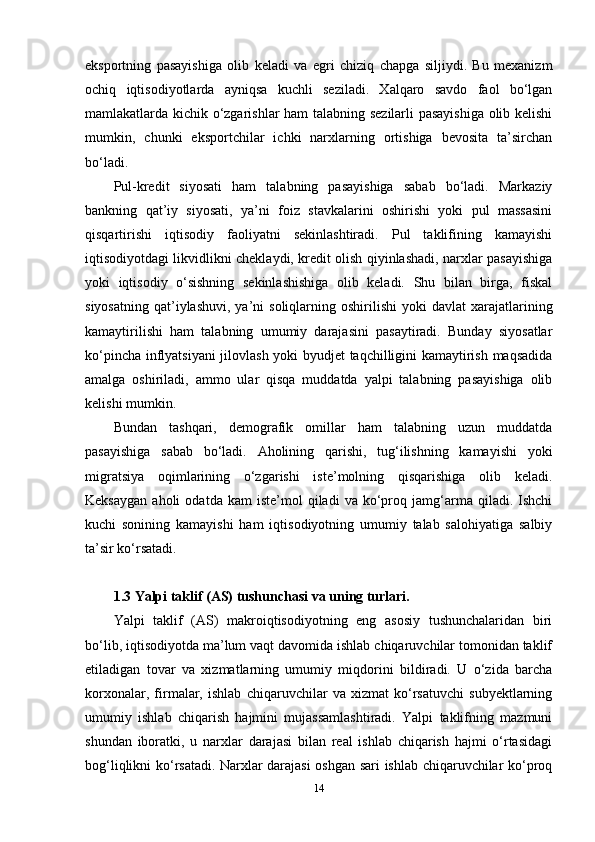 eksportning   pasayishiga   olib   keladi   va   egri   chiziq   chapga   siljiydi.   Bu   mexanizm
ochiq   iqtisodiyotlarda   ayniqsa   kuchli   seziladi.   Xalqaro   savdo   faol   bo‘lgan
mamlakatlarda kichik o‘zgarishlar ham talabning sezilarli pasayishiga olib kelishi
mumkin,   chunki   eksportchilar   ichki   narxlarning   ortishiga   bevosita   ta’sirchan
bo‘ladi.
Pul-kredit   siyosati   ham   talabning   pasayishiga   sabab   bo‘ladi.   Markaziy
bankning   qat’iy   siyosati,   ya’ni   foiz   stavkalarini   oshirishi   yoki   pul   massasini
qisqartirishi   iqtisodiy   faoliyatni   sekinlashtiradi.   Pul   taklifining   kamayishi
iqtisodiyotdagi likvidlikni cheklaydi, kredit olish qiyinlashadi, narxlar pasayishiga
yoki   iqtisodiy   o‘sishning   sekinlashishiga   olib   keladi.   Shu   bilan   birga,   fiskal
siyosatning   qat’iylashuvi,   ya’ni  soliqlarning  oshirilishi   yoki  davlat   xarajatlarining
kamaytirilishi   ham   talabning   umumiy   darajasini   pasaytiradi.   Bunday   siyosatlar
ko‘pincha inflyatsiyani  jilovlash yoki byudjet taqchilligini kamaytirish maqsadida
amalga   oshiriladi,   ammo   ular   qisqa   muddatda   yalpi   talabning   pasayishiga   olib
kelishi mumkin.
Bundan   tashqari,   demografik   omillar   ham   talabning   uzun   muddatda
pasayishiga   sabab   bo‘ladi.   Aholining   qarishi,   tug‘ilishning   kamayishi   yoki
migratsiya   oqimlarining   o‘zgarishi   iste’molning   qisqarishiga   olib   keladi.
Keksaygan   aholi   odatda   kam   iste’mol   qiladi   va   ko‘proq  jamg‘arma  qiladi.   Ishchi
kuchi   sonining   kamayishi   ham   iqtisodiyotning   umumiy   talab   salohiyatiga   salbiy
ta’sir ko‘rsatadi.  
1.3 Yalpi taklif (AS) tushunchasi va uning turlari.
Yalpi   taklif   (AS)   makroiqtisodiyotning   eng   asosiy   tushunchalaridan   biri
bo‘lib, iqtisodiyotda ma’lum vaqt davomida ishlab chiqaruvchilar tomonidan taklif
etiladigan   tovar   va   xizmatlarning   umumiy   miqdorini   bildiradi.   U   o‘zida   barcha
korxonalar,   firmalar,   ishlab   chiqaruvchilar   va   xizmat   ko‘rsatuvchi   subyektlarning
umumiy   ishlab   chiqarish   hajmini   mujassamlashtiradi.   Yalpi   taklifning   mazmuni
shundan   iboratki,   u   narxlar   darajasi   bilan   real   ishlab   chiqarish   hajmi   o‘rtasidagi
bog‘liqlikni ko‘rsatadi. Narxlar darajasi oshgan sari ishlab chiqaruvchilar ko‘proq
14 