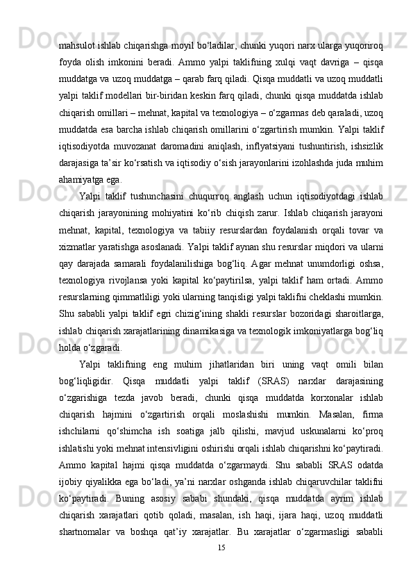 mahsulot ishlab chiqarishga moyil bo‘ladilar, chunki yuqori narx ularga yuqoriroq
foyda   olish   imkonini   beradi.   Ammo   yalpi   taklifning   xulqi   vaqt   davriga   –   qisqa
muddatga va uzoq muddatga – qarab farq qiladi. Qisqa muddatli va uzoq muddatli
yalpi taklif modellari bir-biridan keskin farq qiladi, chunki qisqa muddatda ishlab
chiqarish omillari – mehnat, kapital va texnologiya – o‘zgarmas deb qaraladi, uzoq
muddatda esa barcha ishlab chiqarish omillarini o‘zgartirish mumkin. Yalpi taklif
iqtisodiyotda   muvozanat   daromadini   aniqlash,   inflyatsiyani   tushuntirish,   ishsizlik
darajasiga ta’sir ko‘rsatish va iqtisodiy o‘sish jarayonlarini izohlashda juda muhim
ahamiyatga ega.
Yalpi   taklif   tushunchasini   chuqurroq   anglash   uchun   iqtisodiyotdagi   ishlab
chiqarish   jarayonining   mohiyatini   ko‘rib   chiqish   zarur.   Ishlab   chiqarish   jarayoni
mehnat,   kapital,   texnologiya   va   tabiiy   resurslardan   foydalanish   orqali   tovar   va
xizmatlar yaratishga asoslanadi. Yalpi taklif aynan shu resurslar miqdori va ularni
qay   darajada   samarali   foydalanilishiga   bog‘liq.   Agar   mehnat   unumdorligi   oshsa,
texnologiya   rivojlansa   yoki   kapital   ko‘paytirilsa,   yalpi   taklif   ham   ortadi.   Ammo
resurslarning qimmatliligi yoki ularning tanqisligi yalpi taklifni cheklashi mumkin.
Shu   sababli   yalpi   taklif   egri   chizig‘ining   shakli   resurslar   bozoridagi   sharoitlarga,
ishlab chiqarish xarajatlarining dinamikasiga va texnologik imkoniyatlarga bog‘liq
holda o‘zgaradi.
Yalpi   taklifning   eng   muhim   jihatlaridan   biri   uning   vaqt   omili   bilan
bog‘liqligidir.   Qisqa   muddatli   yalpi   taklif   (SRAS)   narxlar   darajasining
o‘zgarishiga   tezda   javob   beradi,   chunki   qisqa   muddatda   korxonalar   ishlab
chiqarish   hajmini   o‘zgartirish   orqali   moslashishi   mumkin.   Masalan,   firma
ishchilarni   qo‘shimcha   ish   soatiga   jalb   qilishi,   mavjud   uskunalarni   ko‘proq
ishlatishi yoki mehnat intensivligini oshirishi orqali ishlab chiqarishni ko‘paytiradi.
Ammo   kapital   hajmi   qisqa   muddatda   o‘zgarmaydi.   Shu   sababli   SRAS   odatda
ijobiy qiyalikka  ega bo‘ladi,  ya’ni  narxlar  oshganda ishlab  chiqaruvchilar  taklifni
ko‘paytiradi.   Buning   asosiy   sababi   shundaki,   qisqa   muddatda   ayrim   ishlab
chiqarish   xarajatlari   qotib   qoladi,   masalan,   ish   haqi,   ijara   haqi,   uzoq   muddatli
shartnomalar   va   boshqa   qat’iy   xarajatlar.   Bu   xarajatlar   o‘zgarmasligi   sababli
15 