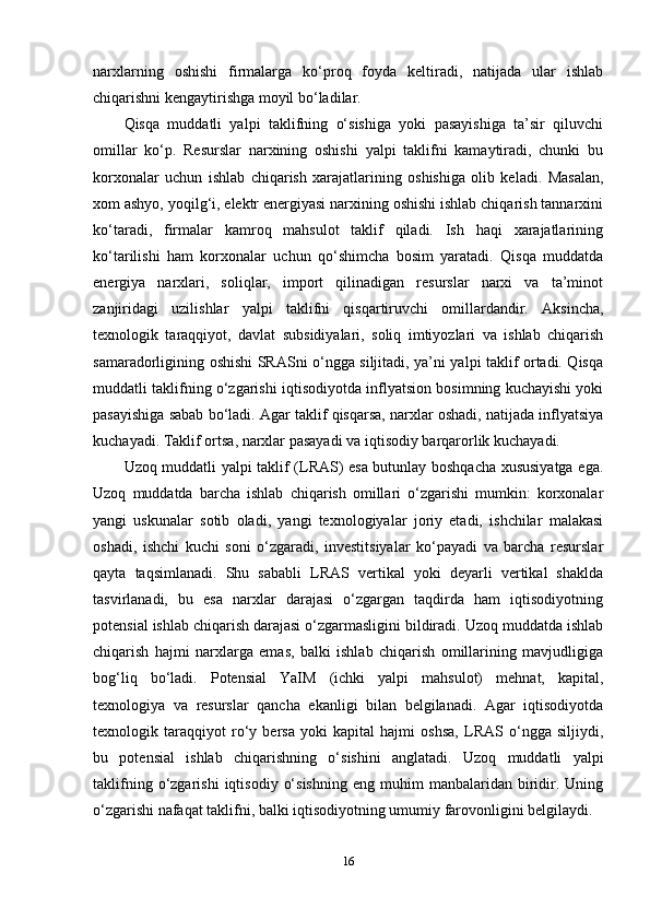 narxlarning   oshishi   firmalarga   ko‘proq   foyda   keltiradi,   natijada   ular   ishlab
chiqarishni kengaytirishga moyil bo‘ladilar.
Qisqa   muddatli   yalpi   taklifning   o‘sishiga   yoki   pasayishiga   ta’sir   qiluvchi
omillar   ko‘p.   Resurslar   narxining   oshishi   yalpi   taklifni   kamaytiradi,   chunki   bu
korxonalar   uchun   ishlab   chiqarish   xarajatlarining   oshishiga   olib   keladi.   Masalan,
xom ashyo, yoqilg‘i, elektr energiyasi narxining oshishi ishlab chiqarish tannarxini
ko‘taradi,   firmalar   kamroq   mahsulot   taklif   qiladi.   Ish   haqi   xarajatlarining
ko‘tarilishi   ham   korxonalar   uchun   qo‘shimcha   bosim   yaratadi.   Qisqa   muddatda
energiya   narxlari,   soliqlar,   import   qilinadigan   resurslar   narxi   va   ta’minot
zanjiridagi   uzilishlar   yalpi   taklifni   qisqartiruvchi   omillardandir.   Aksincha,
texnologik   taraqqiyot,   davlat   subsidiyalari,   soliq   imtiyozlari   va   ishlab   chiqarish
samaradorligining oshishi SRASni o‘ngga siljitadi, ya’ni yalpi taklif ortadi. Qisqa
muddatli taklifning o‘zgarishi iqtisodiyotda inflyatsion bosimning kuchayishi yoki
pasayishiga sabab bo‘ladi. Agar taklif qisqarsa, narxlar oshadi, natijada inflyatsiya
kuchayadi. Taklif ortsa, narxlar pasayadi va iqtisodiy barqarorlik kuchayadi.
Uzoq muddatli yalpi taklif (LRAS) esa butunlay boshqacha xususiyatga ega.
Uzoq   muddatda   barcha   ishlab   chiqarish   omillari   o‘zgarishi   mumkin:   korxonalar
yangi   uskunalar   sotib   oladi,   yangi   texnologiyalar   joriy   etadi,   ishchilar   malakasi
oshadi,   ishchi   kuchi   soni   o‘zgaradi,   investitsiyalar   ko‘payadi   va   barcha   resurslar
qayta   taqsimlanadi.   Shu   sababli   LRAS   vertikal   yoki   deyarli   vertikal   shaklda
tasvirlanadi,   bu   esa   narxlar   darajasi   o‘zgargan   taqdirda   ham   iqtisodiyotning
potensial ishlab chiqarish darajasi o‘zgarmasligini bildiradi. Uzoq muddatda ishlab
chiqarish   hajmi   narxlarga   emas,   balki   ishlab   chiqarish   omillarining   mavjudligiga
bog‘liq   bo‘ladi.   Potensial   YaIM   (ichki   yalpi   mahsulot)   mehnat,   kapital,
texnologiya   va   resurslar   qancha   ekanligi   bilan   belgilanadi.   Agar   iqtisodiyotda
texnologik   taraqqiyot   ro‘y   bersa   yoki   kapital   hajmi   oshsa,   LRAS   o‘ngga   siljiydi,
bu   potensial   ishlab   chiqarishning   o‘sishini   anglatadi.   Uzoq   muddatli   yalpi
taklifning   o‘zgarishi   iqtisodiy   o‘sishning   eng  muhim   manbalaridan   biridir.  Uning
o‘zgarishi nafaqat taklifni, balki iqtisodiyotning umumiy farovonligini belgilaydi.
16 