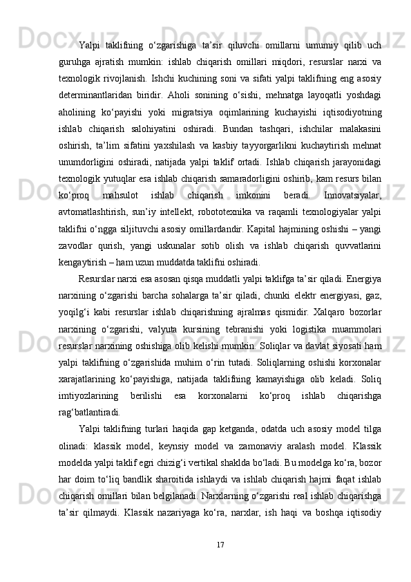 Yalpi   taklifning   o‘zgarishiga   ta’sir   qiluvchi   omillarni   umumiy   qilib   uch
guruhga   ajratish   mumkin:   ishlab   chiqarish   omillari   miqdori,   resurslar   narxi   va
texnologik   rivojlanish.   Ishchi   kuchining   soni   va   sifati   yalpi   taklifning   eng   asosiy
determinantlaridan   biridir.   Aholi   sonining   o‘sishi,   mehnatga   layoqatli   yoshdagi
aholining   ko‘payishi   yoki   migratsiya   oqimlarining   kuchayishi   iqtisodiyotning
ishlab   chiqarish   salohiyatini   oshiradi.   Bundan   tashqari,   ishchilar   malakasini
oshirish,   ta’lim   sifatini   yaxshilash   va   kasbiy   tayyorgarlikni   kuchaytirish   mehnat
unumdorligini   oshiradi,   natijada   yalpi   taklif   ortadi.   Ishlab   chiqarish   jarayonidagi
texnologik yutuqlar esa ishlab chiqarish samaradorligini oshirib, kam resurs bilan
ko‘proq   mahsulot   ishlab   chiqarish   imkonini   beradi.   Innovatsiyalar,
avtomatlashtirish,   sun’iy   intellekt,   robototexnika   va   raqamli   texnologiyalar   yalpi
taklifni o‘ngga siljituvchi asosiy omillardandir. Kapital hajmining oshishi – yangi
zavodlar   qurish,   yangi   uskunalar   sotib   olish   va   ishlab   chiqarish   quvvatlarini
kengaytirish – ham uzun muddatda taklifni oshiradi.
Resurslar narxi esa asosan qisqa muddatli yalpi taklifga ta’sir qiladi. Energiya
narxining   o‘zgarishi   barcha   sohalarga   ta’sir   qiladi,   chunki   elektr   energiyasi,   gaz,
yoqilg‘i   kabi   resurslar   ishlab   chiqarishning   ajralmas   qismidir.   Xalqaro   bozorlar
narxining   o‘zgarishi,   valyuta   kursining   tebranishi   yoki   logistika   muammolari
resurslar narxining oshishiga olib kelishi mumkin. Soliqlar va davlat siyosati ham
yalpi   taklifning   o‘zgarishida   muhim   o‘rin   tutadi.   Soliqlarning   oshishi   korxonalar
xarajatlarining   ko‘payishiga,   natijada   taklifning   kamayishiga   olib   keladi.   Soliq
imtiyozlarining   berilishi   esa   korxonalarni   ko‘proq   ishlab   chiqarishga
rag‘batlantiradi.
Yalpi   taklifning   turlari   haqida   gap   ketganda,   odatda   uch   asosiy   model   tilga
olinadi:   klassik   model,   keynsiy   model   va   zamonaviy   aralash   model.   Klassik
modelda yalpi taklif egri chizig‘i vertikal shaklda bo‘ladi. Bu modelga ko‘ra, bozor
har   doim   to‘liq   bandlik   sharoitida   ishlaydi   va   ishlab   chiqarish   hajmi   faqat   ishlab
chiqarish omillari bilan belgilanadi. Narxlarning o‘zgarishi real ishlab chiqarishga
ta’sir   qilmaydi.   Klassik   nazariyaga   ko‘ra,   narxlar,   ish   haqi   va   boshqa   iqtisodiy
17 