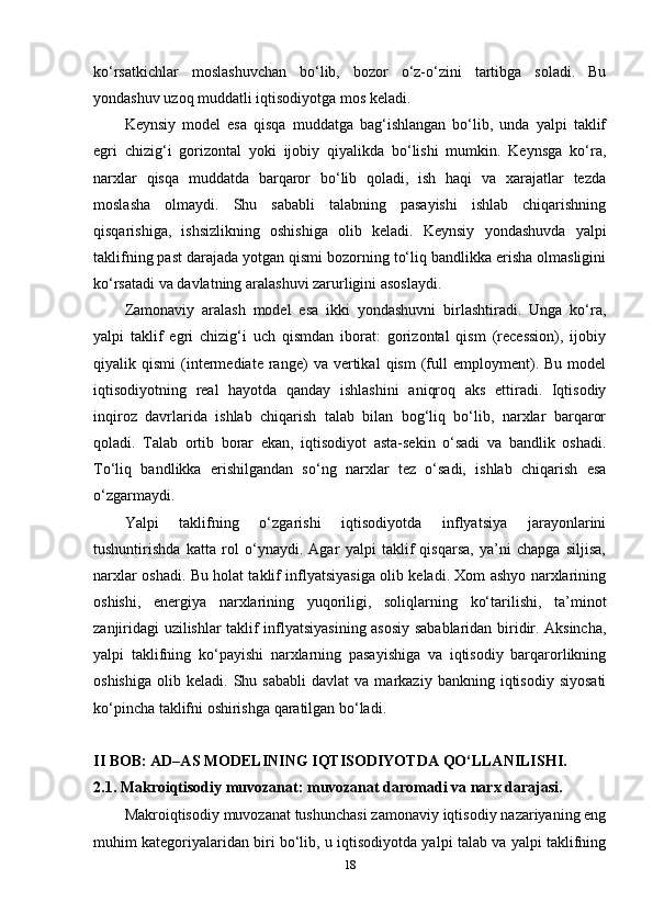 ko‘rsatkichlar   moslashuvchan   bo‘lib,   bozor   o‘z-o‘zini   tartibga   soladi.   Bu
yondashuv uzoq muddatli iqtisodiyotga mos keladi.
Keynsiy   model   esa   qisqa   muddatga   bag‘ishlangan   bo‘lib,   unda   yalpi   taklif
egri   chizig‘i   gorizontal   yoki   ijobiy   qiyalikda   bo‘lishi   mumkin.   Keynsga   ko‘ra,
narxlar   qisqa   muddatda   barqaror   bo‘lib   qoladi,   ish   haqi   va   xarajatlar   tezda
moslasha   olmaydi.   Shu   sababli   talabning   pasayishi   ishlab   chiqarishning
qisqarishiga,   ishsizlikning   oshishiga   olib   keladi.   Keynsiy   yondashuvda   yalpi
taklifning past darajada yotgan qismi bozorning to‘liq bandlikka erisha olmasligini
ko‘rsatadi va davlatning aralashuvi zarurligini asoslaydi.
Zamonaviy   aralash   model   esa   ikki   yondashuvni   birlashtiradi.   Unga   ko‘ra,
yalpi   taklif   egri   chizig‘i   uch   qismdan   iborat:   gorizontal   qism   (recession),   ijobiy
qiyalik  qismi   (intermediate   range)   va   vertikal   qism   (full   employment).  Bu   model
iqtisodiyotning   real   hayotda   qanday   ishlashini   aniqroq   aks   ettiradi.   Iqtisodiy
inqiroz   davrlarida   ishlab   chiqarish   talab   bilan   bog‘liq   bo‘lib,   narxlar   barqaror
qoladi.   Talab   ortib   borar   ekan,   iqtisodiyot   asta-sekin   o‘sadi   va   bandlik   oshadi.
To‘liq   bandlikka   erishilgandan   so‘ng   narxlar   tez   o‘sadi,   ishlab   chiqarish   esa
o‘zgarmaydi.
Yalpi   taklifning   o‘zgarishi   iqtisodiyotda   inflyatsiya   jarayonlarini
tushuntirishda   katta   rol   o‘ynaydi.   Agar   yalpi   taklif   qisqarsa,   ya’ni   chapga   siljisa,
narxlar oshadi. Bu holat taklif inflyatsiyasiga olib keladi. Xom ashyo narxlarining
oshishi,   energiya   narxlarining   yuqoriligi,   soliqlarning   ko‘tarilishi,   ta’minot
zanjiridagi uzilishlar taklif inflyatsiyasining asosiy sabablaridan biridir. Aksincha,
yalpi   taklifning   ko‘payishi   narxlarning   pasayishiga   va   iqtisodiy   barqarorlikning
oshishiga   olib   keladi.  Shu   sababli   davlat   va   markaziy   bankning  iqtisodiy   siyosati
ko‘pincha taklifni oshirishga qaratilgan bo‘ladi.  
II BOB: AD–AS MODELINING IQTISODIYOTDA QO‘LLANILISHI.
2.1. Makroiqtisodiy muvozanat: muvozanat daromadi va narx darajasi.
Makroiqtisodiy muvozanat tushunchasi zamonaviy iqtisodiy nazariyaning eng
muhim kategoriyalaridan biri bo‘lib, u iqtisodiyotda yalpi talab va yalpi taklifning
18 