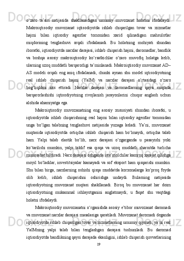 o‘zaro   ta’siri   natijasida   shakllanadigan   umumiy   muvozanat   holatini   ifodalaydi.
Makroiqtisodiy   muvozanat   iqtisodiyotda   ishlab   chiqarilgan   tovar   va   xizmatlar
hajmi   bilan   iqtisodiy   agentlar   tomonidan   xarid   qilinadigan   mahsulotlar
miqdorining   tenglashuvi   orqali   ifodalanadi.   Bu   holatning   mohiyati   shundan
iboratki, iqtisodiyotda narxlar darajasi, ishlab chiqarish hajmi, daromadlar, bandlik
va   boshqa   asosiy   makroiqtisodiy   ko‘rsatkichlar   o‘zaro   muvofiq   holatga   kelib,
ularning uzoq muddatli barqarorligi ta’minlanadi. Makroiqtisodiy muvozanat AD–
AS   modeli   orqali   eng   aniq   ifodalanadi,   chunki   aynan   shu   model   iqtisodiyotning
real   ishlab   chiqarish   hajmi   (YaIM)   va   narxlar   darajasi   o‘rtasidagi   o‘zaro
bog‘liqlikni   aks   ettiradi.   Narxlar   darajasi   va   daromadlarning   qaysi   nuqtada
barqarorlashishi   iqtisodiyotning   rivojlanish   jarayonlarini   chuqur   anglash   uchun
alohida ahamiyatga ega.
Makroiqtisodiy   muvozanatning   eng   asosiy   xususiyati   shundan   iboratki,   u
iqtisodiyotda   ishlab   chiqarishning   real   hajmi   bilan   iqtisodiy   agentlar   tomonidan
unga   bo‘lgan   talabning   tenglashuvi   natijasida   yuzaga   keladi.   Ya’ni,   muvozanat
nuqtasida   iqtisodiyotda   ortiqcha   ishlab   chiqarish   ham   bo‘lmaydi,   ortiqcha   talab
ham.   Yalpi   talab   elastik   bo‘lib,   narx   darajasi   o‘zgarganda   u   pasayishi   yoki
ko‘tarilishi   mumkin,   yalpi   taklif   esa   qisqa   va   uzoq   muddatli   sharoitda   turlicha
munosabat bildiradi. Narx darajasi oshganda iste’molchilar kamroq xarajat qilishga
moyil bo‘ladilar, investitsiyalar  kamayadi  va sof  eksport  ham qisqarishi  mumkin.
Shu   bilan   birga,   narxlarning   oshishi   qisqa   muddatda   korxonalarga   ko‘proq   foyda
olib   kelib,   ishlab   chiqarishni   oshirishga   undaydi.   Bularning   natijasida
iqtisodiyotning   muvozanat   nuqtasi   shakllanadi.   Biroq   bu   muvozanat   har   doim
iqtisodiyotning   mukammal   ishlayotganini   anglatmaydi;   u   faqat   shu   vaqtdagi
holatni ifodalaydi.
Makroiqtisodiy muvozanatni o‘rganishda asosiy e’tibor muvozanat daromadi
va muvozanat narxlar darajasi masalasiga qaratiladi. Muvozanat daromadi deganda
iqtisodiyotda ishlab chiqarilgan tovar va xizmatlarning umumiy qiymati, ya’ni real
YaIMning   yalpi   talab   bilan   tenglashgan   darajasi   tushuniladi.   Bu   daromad
iqtisodiyotda bandlikning qaysi darajada ekanligini, ishlab chiqarish quvvatlarining
19 