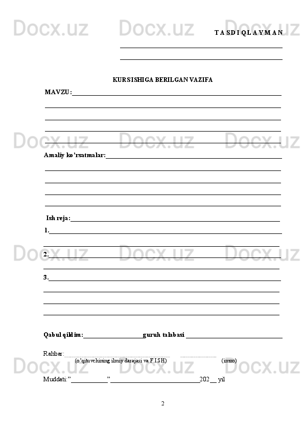 T A S D I Q L A Y M A N
_____________________________________________________
_____________________________________________________
KURS ISHIGA BERILGAN VAZIFA
MAVZU:_______________________________________________________________
_______________________________________________________________________
_______________________________________________________________________
_______________________________________________________________________
_______________________________________________________________________
Amaliy ko’rsatmalar:_____________________________________________________
_______________________________________________________________________
_______________________________________________________________________
_______________________________________________________________________
_______________________________________________________________________
Ish reja:_______________________________________________________________
1.______________________________________________________________________
_______________________________________________________________________
2.______________________________________________________________________
_______________________________________________________________________
3.______________________________________________________________________
_______________________________________________________________________
_______________________________________________________________________
_______________________________________________________________________
Qabul qildim:__________________guruh talabasi _____________________________
Rahbar:
_______________________________________________________           ___________________
                    (o’qituvchining ilmiy darajasi va F.I.SH)                                       (imzo)
Muddati:”___________”___________________________202__ yil
2 