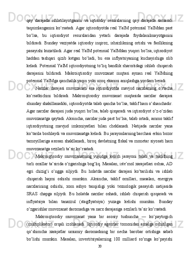 qay   darajada   ishlatilayotganini   va   iqtisodiy   resurslarning   qay   darajada   samarali
taqsimlanganini ko‘rsatadi. Agar iqtisodiyotda real YaIM potensial YaIMdan past
bo‘lsa,   bu   iqtisodiyot   resurslaridan   yetarli   darajada   foydalanilmayotganini
bildiradi.   Bunday   vaziyatda   iqtisodiy   inqiroz,   ishsizlikning   ortishi   va   faollikning
pasayishi kuzatiladi. Agar real YaIM potensial YaIMdan yuqori bo‘lsa, iqtisodiyot
haddan   tashqari   qizib   ketgan   bo‘ladi,   bu   esa   inflyatsiyaning   kuchayishiga   olib
keladi. Potensial YaIM iqtisodiyotning to‘liq bandlik sharoitidagi ishlab chiqarish
darajasini   bildiradi.   Makroiqtisodiy   muvozanat   nuqtasi   aynan   real   YaIMning
potensial YaIMga qanchalik yaqin yoki uzoq ekanini aniqlashga yordam beradi.
Narxlar   darajasi   muvozanati   esa   iqtisodiyotda   mavjud   narxlarning   o‘rtacha
ko‘rsatkichini   bildiradi.   Makroiqtisodiy   muvozanat   nuqtasida   narxlar   darajasi
shunday shakillanadiki, iqtisodiyotda talab qancha bo‘lsa, taklif ham o‘shanchadir.
Agar narxlar darajasi juda yuqori bo‘lsa, talab qisqaradi va iqtisodiyot o‘z-o‘zidan
muvozanatga qaytadi. Aksincha, narxlar juda past bo‘lsa, talab ortadi, ammo taklif
iqtisodiyotning   mavjud   imkoniyatlari   bilan   cheklanadi.   Natijada   narxlar   yana
ko‘tarila boshlaydi va muvozanatga keladi. Bu jarayonlarning barchasi erkin bozor
tamoyillariga asosan shakllanadi, biroq davlatning fiskal  va monetar siyosati  ham
muvozanatga sezilarli ta’sir ko‘rsatadi.
Makroiqtisodiy   muvozanatning   vujudga   kelish   jarayoni   talab   va   taklifning
turli omillar ta’sirida o‘zgarishiga bog‘liq. Masalan, iste’mol xarajatlari oshsa, AD
egri   chizig‘i   o‘ngga   siljiydi.   Bu   holatda   narxlar   darajasi   ko‘tarilishi   va   ishlab
chiqarish   hajmi   oshishi   mumkin.   Aksincha,   taklif   omillari,   masalan,   energiya
narxlarining   oshishi,   xom   ashyo   tanqisligi   yoki   texnologik   pasayish   natijasida
SRAS   chapga   siljiydi.   Bu   holatda   narxlar   oshadi,   ishlab   chiqarish   qisqaradi   va
inflyatsiya   bilan   tanazzul   (stagflyatsiya)   yuzaga   kelishi   mumkin.   Bunday
o‘zgarishlar muvozanat daromadiga va narx darajasiga sezilarli ta’sir ko‘rsatadi.
Makroiqtisodiy   muvozanat   yana   bir   asosiy   tushuncha   —   ko‘paytirgich
(multiplikator)   orqali   izohlanadi.   Iqtisodiy   agentlar   tomonidan   amalga   oshirilgan
qo‘shimcha   xarajatlar   umumiy   daromadning   bir   necha   barobar   ortishiga   sabab
bo‘lishi   mumkin.   Masalan,   investitsiyalarning   100   milliard   so‘mga   ko‘payishi
20 