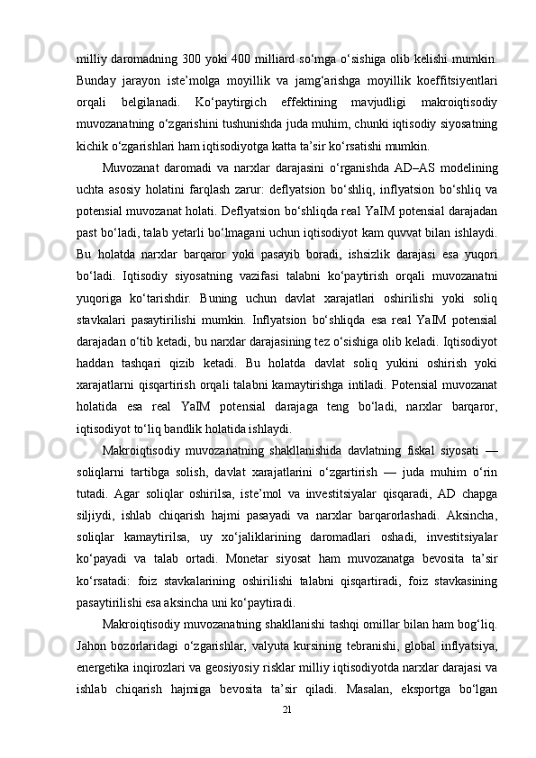 milliy daromadning 300 yoki  400 milliard so‘mga o‘sishiga  olib kelishi  mumkin.
Bunday   jarayon   iste’molga   moyillik   va   jamg‘arishga   moyillik   koeffitsiyentlari
orqali   belgilanadi.   Ko‘paytirgich   effektining   mavjudligi   makroiqtisodiy
muvozanatning o‘zgarishini tushunishda juda muhim, chunki iqtisodiy siyosatning
kichik o‘zgarishlari ham iqtisodiyotga katta ta’sir ko‘rsatishi mumkin.
Muvozanat   daromadi   va   narxlar   darajasini   o‘rganishda   AD–AS   modelining
uchta   asosiy   holatini   farqlash   zarur:   deflyatsion   bo‘shliq,   inflyatsion   bo‘shliq   va
potensial muvozanat holati. Deflyatsion bo‘shliqda real YaIM potensial darajadan
past bo‘ladi, talab yetarli bo‘lmagani uchun iqtisodiyot kam quvvat bilan ishlaydi.
Bu   holatda   narxlar   barqaror   yoki   pasayib   boradi,   ishsizlik   darajasi   esa   yuqori
bo‘ladi.   Iqtisodiy   siyosatning   vazifasi   talabni   ko‘paytirish   orqali   muvozanatni
yuqoriga   ko‘tarishdir.   Buning   uchun   davlat   xarajatlari   oshirilishi   yoki   soliq
stavkalari   pasaytirilishi   mumkin.   Inflyatsion   bo‘shliqda   esa   real   YaIM   potensial
darajadan o‘tib ketadi, bu narxlar darajasining tez o‘sishiga olib keladi. Iqtisodiyot
haddan   tashqari   qizib   ketadi.   Bu   holatda   davlat   soliq   yukini   oshirish   yoki
xarajatlarni  qisqartirish  orqali   talabni   kamaytirishga  intiladi.  Potensial  muvozanat
holatida   esa   real   YaIM   potensial   darajaga   teng   bo‘ladi,   narxlar   barqaror,
iqtisodiyot to‘liq bandlik holatida ishlaydi.
Makroiqtisodiy   muvozanatning   shakllanishida   davlatning   fiskal   siyosati   —
soliqlarni   tartibga   solish,   davlat   xarajatlarini   o‘zgartirish   —   juda   muhim   o‘rin
tutadi.   Agar   soliqlar   oshirilsa,   iste’mol   va   investitsiyalar   qisqaradi,   AD   chapga
siljiydi,   ishlab   chiqarish   hajmi   pasayadi   va   narxlar   barqarorlashadi.   Aksincha,
soliqlar   kamaytirilsa,   uy   xo‘jaliklarining   daromadlari   oshadi,   investitsiyalar
ko‘payadi   va   talab   ortadi.   Monetar   siyosat   ham   muvozanatga   bevosita   ta’sir
ko‘rsatadi:   foiz   stavkalarining   oshirilishi   talabni   qisqartiradi,   foiz   stavkasining
pasaytirilishi esa aksincha uni ko‘paytiradi.
Makroiqtisodiy muvozanatning shakllanishi tashqi omillar bilan ham bog‘liq.
Jahon   bozorlaridagi   o‘zgarishlar,   valyuta   kursining   tebranishi,   global   inflyatsiya,
energetika inqirozlari va geosiyosiy risklar milliy iqtisodiyotda narxlar darajasi va
ishlab   chiqarish   hajmiga   bevosita   ta’sir   qiladi.   Masalan,   eksportga   bo‘lgan
21 