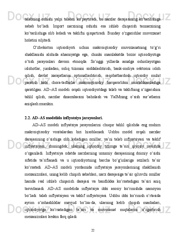 talabning   oshishi   yalpi   talabni   ko‘paytiradi,   bu   narxlar   darajasining   ko‘tarilishiga
sabab   bo‘ladi.   Import   narxining   oshishi   esa   ishlab   chiqarish   tannarxining
ko‘tarilishiga   olib   keladi   va   taklifni   qisqartiradi.   Bunday   o‘zgarishlar   muvozanat
holatini siljitadi.
O‘zbekiston   iqtisodiyoti   uchun   makroiqtisodiy   muvozanatning   to‘g‘ri
shakllanishi   alohida   ahamiyatga   ega,   chunki   mamlakatda   bozor   iqtisodiyotiga
o‘tish   jarayonlari   davom   etmoqda.   So‘nggi   yillarda   amalga   oshirilayotgan
islohotlar,   jumladan,   soliq   tizimini   soddalashtirish,   bank-moliya   sektorini   isloh
qilish,   davlat   xarajatlarini   optimallashtirish,   raqobatbardosh   iqtisodiy   muhit
yaratish   kabi   chora-tadbirlar   makroiqtisodiy   barqarorlikni   mustahkamlashga
qaratilgan.   AD–AS   modeli   orqali   iqtisodiyotdagi   talab   va   taklifning   o‘zgarishini
tahlil   qilish,   narxlar   dinamikasini   baholash   va   YaIMning   o‘sish   sur’atlarini
aniqlash mumkin.
2.2. AD–AS modelida inflyatsiya jarayonlari.
AD–AS   modeli   inflyatsiya   jarayonlarini   chuqur   tahlil   qilishda   eng   muhim
makroiqtisodiy   vositalardan   biri   hisoblanadi.   Ushbu   model   orqali   narxlar
darajasining   o‘sishiga   olib   keladigan   omillar,   ya’ni   talab   inflyatsiyasi   va   taklif
inflyatsiyasi,   shuningdek,   ularning   iqtisodiy   tizimga   ta’siri   qiyosiy   ravishda
o‘rganiladi.   Inflyatsiya   odatda   narxlarning   umumiy   darajasining   doimiy   o‘sishi
sifatida   ta’riflanadi   va   u   iqtisodiyotning   barcha   bo‘g‘inlariga   sezilarli   ta’sir
ko‘rsatadi.   AD–AS   modeli   yordamida   inflyatsiya   jarayonlarining   shakllanish
mexanizmlari, uning kelib chiqish sabablari, narx darajasiga ta’sir qiluvchi omillar
hamda   real   ishlab   chiqarish   darajasi   va   bandlikka   ko‘rsatadigan   ta’siri   aniq
tasvirlanadi.   AD–AS   modelida   inflyatsiya   ikki   asosiy   ko‘rinishda   namoyon
bo‘ladi:   talab   inflyatsiyasi   va   taklif   inflyatsiyasi.   Ushbu   ikki   ko‘rinish   o‘rtasida
ayrim   o‘xshashliklar   mavjud   bo‘lsa-da,   ularning   kelib   chiqish   manbalari,
iqtisodiyotga   ko‘rsatadigan   ta’siri   va   muvozanat   nuqtalarini   o‘zgartirish
mexanizmlari keskin farq qiladi.
22 
