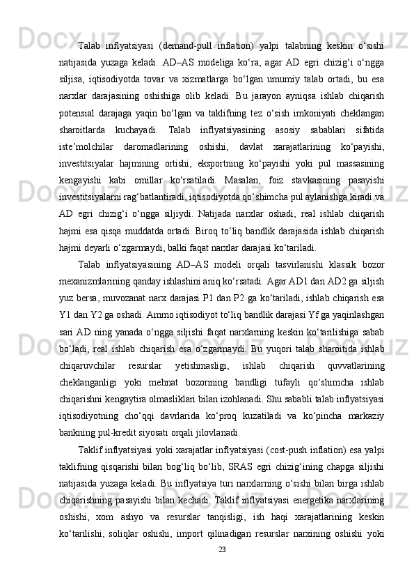 Talab   inflyatsiyasi   (demand-pull   inflation)   yalpi   talabning   keskin   o‘sishi
natijasida   yuzaga   keladi.   AD–AS   modeliga   ko‘ra,   agar   AD   egri   chizig‘i   o‘ngga
siljisa,   iqtisodiyotda   tovar   va   xizmatlarga   bo‘lgan   umumiy   talab   ortadi,   bu   esa
narxlar   darajasining   oshishiga   olib   keladi.   Bu   jarayon   ayniqsa   ishlab   chiqarish
potensial   darajaga   yaqin   bo‘lgan   va   taklifning   tez   o‘sish   imkoniyati   cheklangan
sharoitlarda   kuchayadi.   Talab   inflyatsiyasining   asosiy   sabablari   sifatida
iste’molchilar   daromadlarining   oshishi,   davlat   xarajatlarining   ko‘payishi,
investitsiyalar   hajmining   ortishi,   eksportning   ko‘payishi   yoki   pul   massasining
kengayishi   kabi   omillar   ko‘rsatiladi.   Masalan,   foiz   stavkasining   pasayishi
investitsiyalarni rag‘batlantiradi, iqtisodiyotda qo‘shimcha pul aylanishga kiradi va
AD   egri   chizig‘i   o‘ngga   siljiydi.   Natijada   narxlar   oshadi,   real   ishlab   chiqarish
hajmi   esa   qisqa   muddatda   ortadi.   Biroq   to‘liq   bandlik   darajasida   ishlab   chiqarish
hajmi deyarli o‘zgarmaydi, balki faqat narxlar darajasi ko‘tariladi.
Talab   inflyatsiyasining   AD–AS   modeli   orqali   tasvirlanishi   klassik   bozor
mexanizmlarining qanday ishlashini aniq ko‘rsatadi. Agar AD1 dan AD2 ga siljish
yuz bersa, muvozanat  narx darajasi  P1 dan P2 ga ko‘tariladi, ishlab chiqarish esa
Y1 dan Y2 ga oshadi. Ammo iqtisodiyot to‘liq bandlik darajasi Yf ga yaqinlashgan
sari   AD   ning   yanada   o‘ngga   siljishi   faqat   narxlarning   keskin   ko‘tarilishiga   sabab
bo‘ladi,   real   ishlab   chiqarish   esa   o‘zgarmaydi.   Bu   yuqori   talab   sharoitida   ishlab
chiqaruvchilar   resurslar   yetishmasligi,   ishlab   chiqarish   quvvatlarining
cheklanganligi   yoki   mehnat   bozorining   bandligi   tufayli   qo‘shimcha   ishlab
chiqarishni kengaytira olmasliklari bilan izohlanadi. Shu sababli talab inflyatsiyasi
iqtisodiyotning   cho‘qqi   davrlarida   ko‘proq   kuzatiladi   va   ko‘pincha   markaziy
bankning pul-kredit siyosati orqali jilovlanadi.
Taklif inflyatsiyasi yoki xarajatlar inflyatsiyasi (cost-push inflation) esa yalpi
taklifning   qisqarishi   bilan   bog‘liq   bo‘lib,   SRAS   egri   chizig‘ining   chapga   siljishi
natijasida  yuzaga  keladi.  Bu  inflyatsiya  turi  narxlarning  o‘sishi   bilan birga ishlab
chiqarishning  pasayishi  bilan  kechadi.   Taklif   inflyatsiyasi  energetika  narxlarining
oshishi,   xom   ashyo   va   resurslar   tanqisligi,   ish   haqi   xarajatlarining   keskin
ko‘tarilishi,   soliqlar   oshishi,   import   qilinadigan   resurslar   narxining   oshishi   yoki
23 