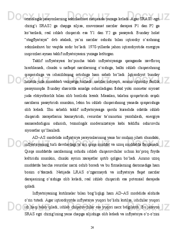 texnologik jarayonlarning sekinlashuvi natijasida yuzaga keladi. Agar SRAS1 egri
chizig‘i   SRAS2   ga   chapga   siljisa,   muvozanat   narxlar   darajasi   P1   dan   P2   ga
ko‘tariladi,   real   ishlab   chiqarish   esa   Y1   dan   Y2   ga   pasayadi.   Bunday   holat
“stagflyatsiya”   deb   ataladi,   ya’ni   narxlar   oshishi   bilan   iqtisodiy   o‘sishning
sekinlashuvi   bir   vaqtda   sodir   bo‘ladi.   1970-yillarda   jahon   iqtisodiyotida   energiya
inqirozlari aynan taklif inflyatsiyasini yuzaga keltirgan.
Taklif   inflyatsiyasi   ko‘pincha   talab   inflyatsiyasiga   qaraganda   xavfliroq
hisoblanadi,   chunki   u   nafaqat   narxlarning   o‘sishiga,   balki   ishlab   chiqarishning
qisqarishiga   va   ishsizlikning   ortishiga   ham   sabab   bo‘ladi.   Iqtisodiyot   bunday
holatda juda murakkab vaziyatga tushadi: narxlar oshyapti, ammo iqtisodiy faollik
pasaymoqda.   Bunday   sharoitda   amalga   oshiriladigan   fiskal   yoki   monetar   siyosat
juda   ehtiyotkorlik   bilan   olib   borilishi   kerak.   Masalan,   talabni   qisqartirish   orqali
narxlarni   pasaytirish   mumkin,   lekin   bu   ishlab   chiqarishning   yanada   qisqarishiga
olib   keladi.   Shu   sababli   taklif   inflyatsiyasiga   qarshi   kurashda   odatda   ishlab
chiqarish   xarajatlarini   kamaytirish,   resurslar   ta’minotini   yaxshilash,   energiya
samaradorligini   oshirish,   texnologik   modernizatsiya   kabi   taklifni   oshiruvchi
siyosatlar qo‘llaniladi.
AD–AS modelida inflyatsiya jarayonlarining yana bir muhim jihati shundaki,
inflyatsiyaning turli davrlardagi ta’siri qisqa muddat va uzoq muddatda farqlanadi.
Qisqa   muddatda   narxlarning   oshishi   ishlab   chiqaruvchilar   uchun   ko‘proq   foyda
keltirishi   mumkin,   chunki   ayrim   xarajatlar   qotib   qolgan   bo‘ladi.   Ammo   uzoq
muddatda barcha resurslar narxi oshib boradi va bu firmalarning daromadiga ham
bosim   o‘tkazadi.   Natijada   LRAS   o‘zgarmaydi   va   inflyatsiya   faqat   narxlar
darajasining   o‘sishiga   olib   keladi,   real   ishlab   chiqarish   esa   potensial   darajada
qoladi.
Inflyatsiyaning   kutilmalar   bilan   bog‘liqligi   ham   AD–AS   modelida   alohida
o‘rin tutadi. Agar iqtisodiyotda inflyatsiya yuqori bo‘lishi kutilsa, ishchilar yuqori
ish haqi talab qiladi, ishlab chiqaruvchilar esa  yuqori  narx belgilaydi. Bu jarayon
SRAS egri chizig‘ining yana chapga siljishiga olib keladi va inflyatsiya o‘z-o‘zini
24 