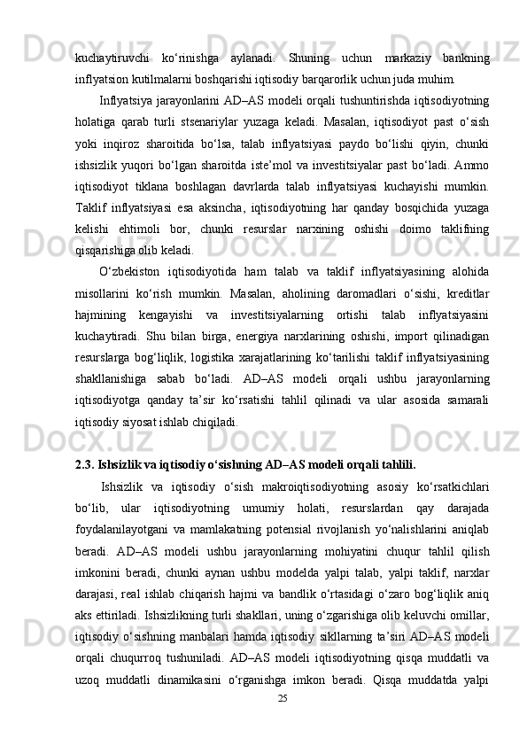 kuchaytiruvchi   ko‘rinishga   aylanadi.   Shuning   uchun   markaziy   bankning
inflyatsion kutilmalarni boshqarishi iqtisodiy barqarorlik uchun juda muhim.
Inflyatsiya jarayonlarini AD–AS modeli orqali tushuntirishda iqtisodiyotning
holatiga   qarab   turli   stsenariylar   yuzaga   keladi.   Masalan,   iqtisodiyot   past   o‘sish
yoki   inqiroz   sharoitida   bo‘lsa,   talab   inflyatsiyasi   paydo   bo‘lishi   qiyin,   chunki
ishsizlik   yuqori   bo‘lgan   sharoitda   iste’mol   va   investitsiyalar   past   bo‘ladi.   Ammo
iqtisodiyot   tiklana   boshlagan   davrlarda   talab   inflyatsiyasi   kuchayishi   mumkin.
Taklif   inflyatsiyasi   esa   aksincha,   iqtisodiyotning   har   qanday   bosqichida   yuzaga
kelishi   ehtimoli   bor,   chunki   resurslar   narxining   oshishi   doimo   taklifning
qisqarishiga olib keladi.
O‘zbekiston   iqtisodiyotida   ham   talab   va   taklif   inflyatsiyasining   alohida
misollarini   ko‘rish   mumkin.   Masalan,   aholining   daromadlari   o‘sishi,   kreditlar
hajmining   kengayishi   va   investitsiyalarning   ortishi   talab   inflyatsiyasini
kuchaytiradi.   Shu   bilan   birga,   energiya   narxlarining   oshishi,   import   qilinadigan
resurslarga   bog‘liqlik,   logistika   xarajatlarining   ko‘tarilishi   taklif   inflyatsiyasining
shakllanishiga   sabab   bo‘ladi.   AD–AS   modeli   orqali   ushbu   jarayonlarning
iqtisodiyotga   qanday   ta’sir   ko‘rsatishi   tahlil   qilinadi   va   ular   asosida   samarali
iqtisodiy siyosat ishlab chiqiladi.
2.3. Ishsizlik va iqtisodiy o‘sishning AD–AS modeli orqali tahlili.
Ishsizlik   va   iqtisodiy   o‘sish   makroiqtisodiyotning   asosiy   ko‘rsatkichlari
bo‘lib,   ular   iqtisodiyotning   umumiy   holati,   resurslardan   qay   darajada
foydalanilayotgani   va   mamlakatning   potensial   rivojlanish   yo‘nalishlarini   aniqlab
beradi.   AD–AS   modeli   ushbu   jarayonlarning   mohiyatini   chuqur   tahlil   qilish
imkonini   beradi,   chunki   aynan   ushbu   modelda   yalpi   talab,   yalpi   taklif,   narxlar
darajasi,   real   ishlab   chiqarish   hajmi   va   bandlik   o‘rtasidagi   o‘zaro   bog‘liqlik   aniq
aks ettiriladi. Ishsizlikning turli shakllari, uning o‘zgarishiga olib keluvchi omillar,
iqtisodiy   o‘sishning   manbalari   hamda   iqtisodiy   sikllarning   ta’siri   AD–AS   modeli
orqali   chuqurroq   tushuniladi.   AD–AS   modeli   iqtisodiyotning   qisqa   muddatli   va
uzoq   muddatli   dinamikasini   o‘rganishga   imkon   beradi.   Qisqa   muddatda   yalpi
25 