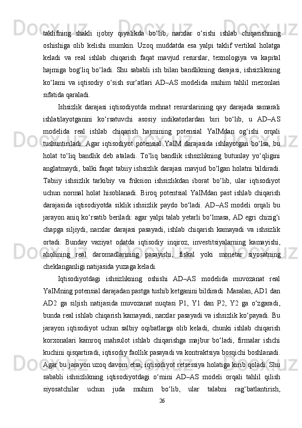 taklifning   shakli   ijobiy   qiyalikda   bo‘lib,   narxlar   o‘sishi   ishlab   chiqarishning
oshishiga   olib   kelishi   mumkin.   Uzoq   muddatda   esa   yalpi   taklif   vertikal   holatga
keladi   va   real   ishlab   chiqarish   faqat   mavjud   resurslar,   texnologiya   va   kapital
hajmiga   bog‘liq   bo‘ladi.   Shu   sababli   ish   bilan   bandlikning   darajasi,   ishsizlikning
ko‘lami   va   iqtisodiy   o‘sish   sur’atlari   AD–AS   modelida   muhim   tahlil   mezonlari
sifatida qaraladi.
Ishsizlik   darajasi   iqtisodiyotda   mehnat   resurslarining   qay   darajada   samarali
ishlatilayotganini   ko‘rsatuvchi   asosiy   indikatorlardan   biri   bo‘lib,   u   AD–AS
modelida   real   ishlab   chiqarish   hajmining   potensial   YaIMdan   og‘ishi   orqali
tushuntiriladi.   Agar   iqtisodiyot   potensial   YaIM   darajasida   ishlayotgan   bo‘lsa,   bu
holat   to‘liq   bandlik   deb   ataladi.   To‘liq   bandlik   ishsizlikning   butunlay   yo‘qligini
anglatmaydi, balki faqat tabiiy ishsizlik darajasi  mavjud bo‘lgan holatni bildiradi.
Tabiiy   ishsizlik   tarkibiy   va   friksion   ishsizlikdan   iborat   bo‘lib,   ular   iqtisodiyot
uchun   normal   holat   hisoblanadi.   Biroq   potentsial   YaIMdan   past   ishlab   chiqarish
darajasida   iqtisodiyotda   siklik   ishsizlik   paydo   bo‘ladi.   AD–AS   modeli   orqali   bu
jarayon aniq ko‘rsatib beriladi: agar yalpi talab yetarli bo‘lmasa, AD egri chizig‘i
chapga   siljiydi,   narxlar   darajasi   pasayadi,   ishlab   chiqarish   kamayadi   va   ishsizlik
ortadi.   Bunday   vaziyat   odatda   iqtisodiy   inqiroz,   investitsiyalarning   kamayishi,
aholining   real   daromadlarining   pasayishi,   fiskal   yoki   monetar   siyosatning
cheklanganligi natijasida yuzaga keladi.
Iqtisodiyotdagi   ishsizlikning   oshishi   AD–AS   modelida   muvozanat   real
YaIMning potensial darajadan pastga tushib ketganini bildiradi. Masalan, AD1 dan
AD2   ga   siljish   natijasida   muvozanat   nuqtasi   P1,   Y1   dan   P2,   Y2   ga   o‘zgaradi,
bunda real ishlab chiqarish kamayadi, narxlar pasayadi va ishsizlik ko‘payadi. Bu
jarayon   iqtisodiyot   uchun   salbiy   oqibatlarga   olib   keladi,   chunki   ishlab   chiqarish
korxonalari   kamroq   mahsulot   ishlab   chiqarishga   majbur   bo‘ladi,   firmalar   ishchi
kuchini qisqartiradi, iqtisodiy faollik pasayadi va kontraktsiya bosqichi boshlanadi.
Agar bu jarayon uzoq davom etsa, iqtisodiyot retsessiya holatiga kirib qoladi. Shu
sababli   ishsizlikning   iqtisodiyotdagi   o‘rnini   AD–AS   modeli   orqali   tahlil   qilish
siyosatchilar   uchun   juda   muhim   bo‘lib,   ular   talabni   rag‘batlantirish,
26 