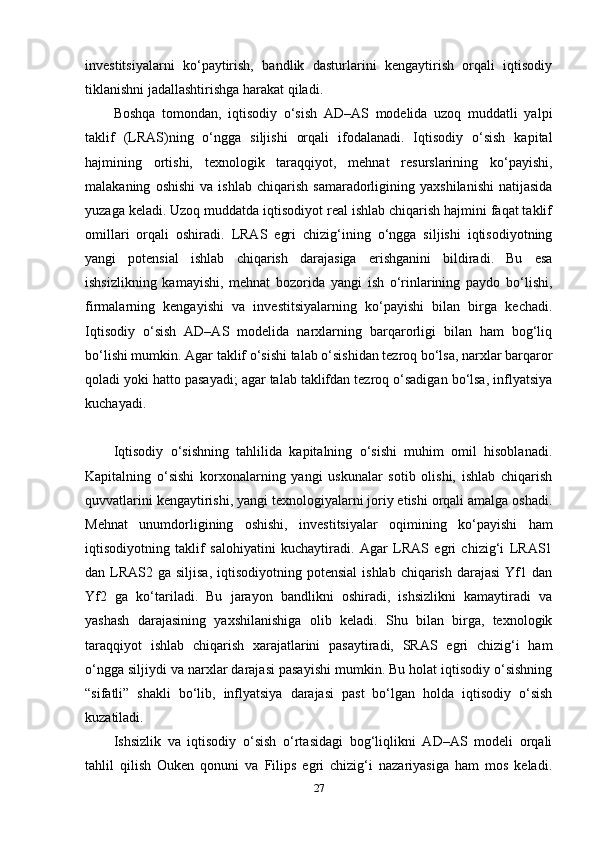 investitsiyalarni   ko‘paytirish,   bandlik   dasturlarini   kengaytirish   orqali   iqtisodiy
tiklanishni jadallashtirishga harakat qiladi.
Boshqa   tomondan,   iqtisodiy   o‘sish   AD–AS   modelida   uzoq   muddatli   yalpi
taklif   (LRAS)ning   o‘ngga   siljishi   orqali   ifodalanadi.   Iqtisodiy   o‘sish   kapital
hajmining   ortishi,   texnologik   taraqqiyot,   mehnat   resurslarining   ko‘payishi,
malakaning   oshishi   va   ishlab   chiqarish   samaradorligining   yaxshilanishi   natijasida
yuzaga keladi. Uzoq muddatda iqtisodiyot real ishlab chiqarish hajmini faqat taklif
omillari   orqali   oshiradi.   LRAS   egri   chizig‘ining   o‘ngga   siljishi   iqtisodiyotning
yangi   potensial   ishlab   chiqarish   darajasiga   erishganini   bildiradi.   Bu   esa
ishsizlikning   kamayishi,   mehnat   bozorida   yangi   ish   o‘rinlarining   paydo   bo‘lishi,
firmalarning   kengayishi   va   investitsiyalarning   ko‘payishi   bilan   birga   kechadi.
Iqtisodiy   o‘sish   AD–AS   modelida   narxlarning   barqarorligi   bilan   ham   bog‘liq
bo‘lishi mumkin. Agar taklif o‘sishi talab o‘sishidan tezroq bo‘lsa, narxlar barqaror
qoladi yoki hatto pasayadi; agar talab taklifdan tezroq o‘sadigan bo‘lsa, inflyatsiya
kuchayadi.
Iqtisodiy   o‘sishning   tahlilida   kapitalning   o‘sishi   muhim   omil   hisoblanadi.
Kapitalning   o‘sishi   korxonalarning   yangi   uskunalar   sotib   olishi,   ishlab   chiqarish
quvvatlarini kengaytirishi, yangi texnologiyalarni joriy etishi orqali amalga oshadi.
Mehnat   unumdorligining   oshishi,   investitsiyalar   oqimining   ko‘payishi   ham
iqtisodiyotning   taklif   salohiyatini   kuchaytiradi.   Agar   LRAS   egri   chizig‘i   LRAS1
dan LRAS2  ga siljisa,   iqtisodiyotning potensial  ishlab  chiqarish  darajasi  Yf1 dan
Yf2   ga   ko‘tariladi.   Bu   jarayon   bandlikni   oshiradi,   ishsizlikni   kamaytiradi   va
yashash   darajasining   yaxshilanishiga   olib   keladi.   Shu   bilan   birga,   texnologik
taraqqiyot   ishlab   chiqarish   xarajatlarini   pasaytiradi,   SRAS   egri   chizig‘i   ham
o‘ngga siljiydi va narxlar darajasi pasayishi mumkin. Bu holat iqtisodiy o‘sishning
“sifatli”   shakli   bo‘lib,   inflyatsiya   darajasi   past   bo‘lgan   holda   iqtisodiy   o‘sish
kuzatiladi.
Ishsizlik   va   iqtisodiy   o‘sish   o‘rtasidagi   bog‘liqlikni   AD–AS   modeli   orqali
tahlil   qilish   Ouken   qonuni   va   Filips   egri   chizig‘i   nazariyasiga   ham   mos   keladi.
27 