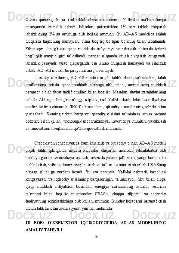 Ouken   qonuniga   ko‘ra,   real   ishlab   chiqarish   potensial   YaIMdan   ma’lum   foizga
pasayganda   ishsizlik   oshadi.   Masalan,   potensialdan   1%   past   ishlab   chiqarish
ishsizlikning   2%   ga   ortishiga   olib   kelishi   mumkin.   Bu   AD–AS   modelida   ishlab
chiqarish   hajmining   kamayishi   bilan   bog‘liq   bo‘lgan   bo‘shliq   bilan   izohlanadi.
Filips   egri   chizig‘i   esa   qisqa   muddatda   inflyatsiya   va   ishsizlik   o‘rtasida   teskari
bog‘liqlik   mavjudligini   ta’kidlaydi:   narxlar   o‘sganda   ishlab   chiqarish   kengayadi,
ishsizlik   pasayadi;   talab   qisqarganda   esa   ishlab   chiqarish   kamayadi   va   ishsizlik
ortadi. AD–AS modeli bu jarayonni aniq tasvirlaydi.
Iqtisodiy   o‘sishning   AD–AS   modeli   orqali   tahlili   shuni   ko‘rsatadiki,   talab
omillarining   ortishi   qisqa   muddatli   o‘sishga   olib   keladi,   ammo   uzoq   muddatli
barqaror   o‘sish   faqat   taklif   omillari   bilan   bog‘liq.   Masalan,   davlat   xarajatlarining
oshishi  AD egri chizig‘ini o‘ngga siljitadi, real YaIM oshadi, lekin bu inflyatsiya
xavfini keltirib chiqaradi. Taklif o‘smas ekan, iqtisodiyot narxlarning oshishi bilan
yuzlashadi.   Shuning   uchun   barqaror   iqtisodiy   o‘sishni   ta’minlash   uchun   mehnat
bozorini   isloh   qilish,   texnologik   modernizatsiya,   investitsiya   muhitini   yaxshilash
va innovatsion rivojlanishni qo‘llab-quvvatlash muhimdir.
O‘zbekiston   iqtisodiyotida   ham   ishsizlik   va   iqtisodiy   o‘sish   AD–AS   modeli
orqali   tahlil   qilinganda   muhim   xulosalar   chiqarish   mumkin.   Mamlakatda   olib
borilayotgan modernizatsiya siyosati, investitsiyalarni jalb etish, yangi korxonalar
tashkil etish, infratuzilmani rivojlantirish va ta’lim tizimini isloh qilish LRASning
o‘ngga   siljishiga   yordam   beradi.   Bu   esa   potensial   YaIMni   oshiradi,   bandlikni
kengaytiradi   va   iqtisodiy   o‘sishning   barqarorligini   ta’minlaydi.   Shu   bilan   birga,
qisqa   muddatli   inflyatsion   bosimlar,   energiya   narxlarining   oshishi,   resurslar
ta’minoti   bilan   bog‘liq   muammolar   SRASni   chapga   siljitishi   va   iqtisodiy
faoliyatning sekinlashishiga  olib kelishi  mumkin. Bunday holatlarni bartaraf etish
uchun taklifni oshiruvchi siyosat yuritish muhimdir.
III   BOB:   O‘ZBEKISTON   IQTISODIYOTIDA   AD–AS   MODELINING
AMALIY TAHLILI.
28 