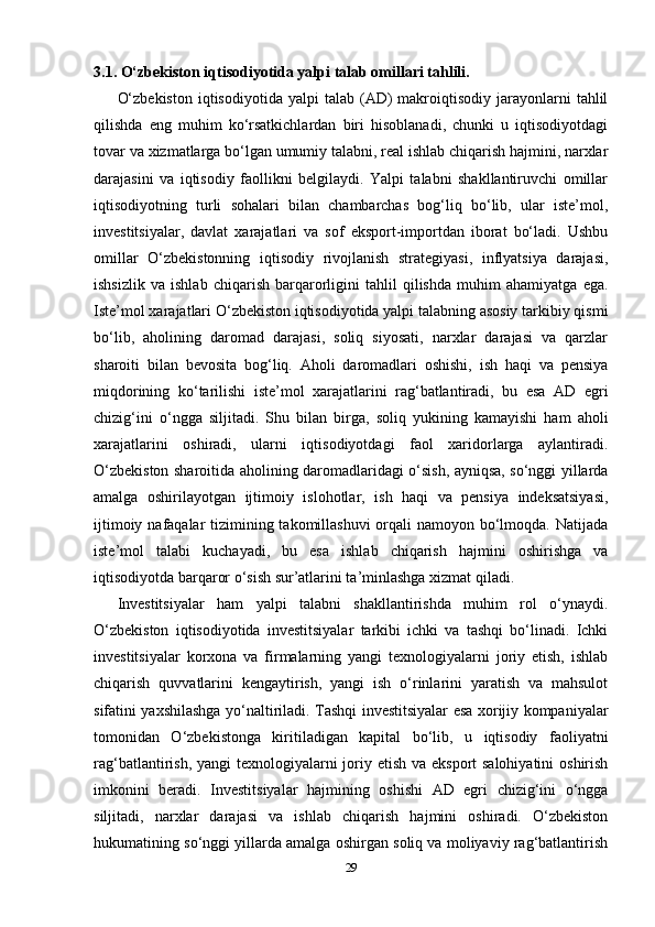 3.1. O‘zbekiston iqtisodiyotida yalpi talab omillari tahlili.
O‘zbekiston  iqtisodiyotida  yalpi  talab  (AD)   makroiqtisodiy   jarayonlarni  tahlil
qilishda   eng   muhim   ko‘rsatkichlardan   biri   hisoblanadi,   chunki   u   iqtisodiyotdagi
tovar va xizmatlarga bo‘lgan umumiy talabni, real ishlab chiqarish hajmini, narxlar
darajasini   va   iqtisodiy   faollikni   belgilaydi.   Yalpi   talabni   shakllantiruvchi   omillar
iqtisodiyotning   turli   sohalari   bilan   chambarchas   bog‘liq   bo‘lib,   ular   iste’mol,
investitsiyalar,   davlat   xarajatlari   va   sof   eksport-importdan   iborat   bo‘ladi.   Ushbu
omillar   O‘zbekistonning   iqtisodiy   rivojlanish   strategiyasi,   inflyatsiya   darajasi,
ishsizlik   va   ishlab   chiqarish   barqarorligini   tahlil   qilishda   muhim   ahamiyatga   ega.
Iste’mol xarajatlari O‘zbekiston iqtisodiyotida yalpi talabning asosiy tarkibiy qismi
bo‘lib,   aholining   daromad   darajasi,   soliq   siyosati,   narxlar   darajasi   va   qarzlar
sharoiti   bilan   bevosita   bog‘liq.   Aholi   daromadlari   oshishi,   ish   haqi   va   pensiya
miqdorining   ko‘tarilishi   iste’mol   xarajatlarini   rag‘batlantiradi,   bu   esa   AD   egri
chizig‘ini   o‘ngga   siljitadi.   Shu   bilan   birga,   soliq   yukining   kamayishi   ham   aholi
xarajatlarini   oshiradi,   ularni   iqtisodiyotdagi   faol   xaridorlarga   aylantiradi.
O‘zbekiston sharoitida aholining daromadlaridagi o‘sish, ayniqsa, so‘nggi yillarda
amalga   oshirilayotgan   ijtimoiy   islohotlar,   ish   haqi   va   pensiya   indeksatsiyasi,
ijtimoiy nafaqalar tizimining takomillashuvi  orqali namoyon bo‘lmoqda. Natijada
iste’mol   talabi   kuchayadi,   bu   esa   ishlab   chiqarish   hajmini   oshirishga   va
iqtisodiyotda barqaror o‘sish sur’atlarini ta’minlashga xizmat qiladi.
Investitsiyalar   ham   yalpi   talabni   shakllantirishda   muhim   rol   o‘ynaydi.
O‘zbekiston   iqtisodiyotida   investitsiyalar   tarkibi   ichki   va   tashqi   bo‘linadi.   Ichki
investitsiyalar   korxona   va   firmalarning   yangi   texnologiyalarni   joriy   etish,   ishlab
chiqarish   quvvatlarini   kengaytirish,   yangi   ish   o‘rinlarini   yaratish   va   mahsulot
sifatini yaxshilashga yo‘naltiriladi. Tashqi investitsiyalar esa xorijiy kompaniyalar
tomonidan   O‘zbekistonga   kiritiladigan   kapital   bo‘lib,   u   iqtisodiy   faoliyatni
rag‘batlantirish, yangi texnologiyalarni joriy etish va eksport  salohiyatini  oshirish
imkonini   beradi.   Investitsiyalar   hajmining   oshishi   AD   egri   chizig‘ini   o‘ngga
siljitadi,   narxlar   darajasi   va   ishlab   chiqarish   hajmini   oshiradi.   O‘zbekiston
hukumatining so‘nggi yillarda amalga oshirgan soliq va moliyaviy rag‘batlantirish
29 