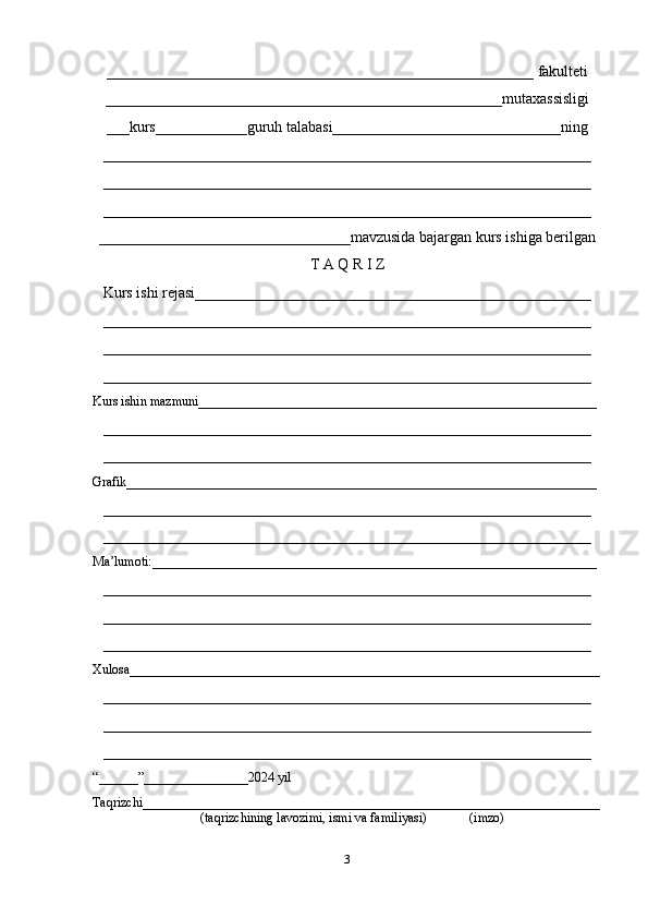 ________________________________________________________  fakulteti
____________________________________________________mutaxassisligi
___kurs____________guruh talabasi______________________________ning
________________________________________________________________
________________________________________________________________
________________________________________________________________
_________________________________mavzusida bajargan kurs ishiga berilgan
T A Q R I Z
Kurs ishi rejasi____________________________________________________
________________________________________________________________
________________________________________________________________
________________________________________________________________
Kurs ishin mazmuni_____________________________________________________________
________________________________________________________________
________________________________________________________________
Grafik________________________________________________________________________
________________________________________________________________
________________________________________________________________
Ma’lumoti:____________________________________________________________________
________________________________________________________________
________________________________________________________________
________________________________________________________________
Xulosa________________________________________________________________________
________________________________________________________________
________________________________________________________________
________________________________________________________________
“______”________________2024 yil
Taqrizchi______________________________________________________________________
                                 (taqrizchining lavozimi, ismi va familiyasi)             (imzo)
3 