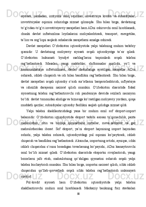 siyosati,   jumladan,   imtiyozli   soliq   rejimlari,   investitsiya   krediti   va   subsidiyalar,
investitsiyalar   oqimini   oshirishga   xizmat   qilmoqda.   Shu   bilan   birga,   davlatning
to‘g‘ridan-to‘g‘ri investitsiyaviy xarajatlari ham ADni oshiruvchi omil hisoblanadi,
chunki   davlat   infratuzilma   loyihalarini   moliyalashtiradi,   transport,   energetika,
ta’lim va sog‘liqni saqlash sohalarida xarajatlarni amalga oshiradi.
Davlat   xarajatlari   O‘zbekiston   iqtisodiyotida   yalpi   talabning   muhim   tarkibiy
qismidir.   U   davlatning   moliyaviy   siyosati   orqali   iqtisodiyotga   ta’sir   qiladi.
O‘zbekiston   hukumati   byudjet   mablag‘larini   taqsimlash   orqali   talabni
rag‘batlantiradi.   Masalan,   yangi   maktablar,   shifoxonalar   qurilishi,   yo‘l   va
kommunikatsiya   infratuzilmasi,   davlat   dasturlariga   ajratilgan   xarajatlar   ADni
oshiradi,   ishlab   chiqarish   va   ish   bilan   bandlikni   rag‘batlantiradi.   Shu   bilan   birga,
davlat   xarajatlari   orqali   iqtisodiy   o‘sish   sur’atlarini   barqarorlashtirish,   inflyatsiya
va   ishsizlik   darajasini   nazorat   qilish   mumkin.   O‘zbekiston   sharoitida   fiskal
siyosatning   talabni   rag‘batlantiruvchi   roli   pandemiya   davrida   sezilarli   namoyon
bo‘ldi: davlat tomonidan aholiga va biznesga ko‘rsatilgan moliyaviy yordam, qisqa
muddatli qarzlar, subsidiyalar iqtisodiy faollikni saqlab qolishga xizmat qildi.
Yalpi   talabni   shakllantirishdagi   yana   bir   muhim   omil   sof   eksport-import
balansidir.   O‘zbekiston   iqtisodiyotida   eksport   tarkibi   asosan   to‘qimachilik,   paxta
mahsulotlari,   oltin   va   boshqa   qimmatbaho   metallar,   meva-sabzavot   va   gaz
mahsulotlaridan   iborat.   Sof   eksport,   ya’ni   eksport   hajmining   import   hajmidan
oshishi,   yalpi   talabni   oshiradi,   iqtisodiyotdagi   pul   oqimini   ko‘paytiradi,   ishlab
chiqarish va bandlikni rag‘batlantiradi. Aksincha, importning ortishi, ayniqsa, ichki
ishlab chiqarishni  o‘rnini  bosadigan  tovarlarning ko‘payishi,  ADni  kamaytiruvchi
omil   bo‘lib   xizmat   qiladi.   O‘zbekiston   sharoitida   eksportni   rivojlantirish,   yangi
bozorlarni   jalb   etish,   mahsulotning   qo‘shilgan   qiymatini   oshirish   orqali   yalpi
talabni kuchaytirish mumkin. Shu bilan birga, importni nazorat qilish, ichki ishlab
chiqarishni   qo‘llab-quvvatlash   orqali   ichki   talabni   rag‘batlantirish   imkoniyati
mavjud.
Pul-kredit   siyosati   ham   O‘zbekiston   iqtisodiyotida   yalpi   talabni
shakllantiruvchi   muhim   omil   hisoblanadi.   Markaziy   bankning   foiz   stavkalari
30 