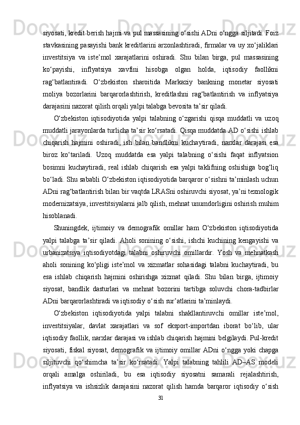 siyosati, kredit berish hajmi va pul massasining o‘sishi ADni o‘ngga siljitadi. Foiz
stavkasining pasayishi bank kreditlarini arzonlashtiradi, firmalar va uy xo‘jaliklari
investitsiya   va   iste’mol   xarajatlarini   oshiradi.   Shu   bilan   birga,   pul   massasining
ko‘payishi,   inflyatsiya   xavfini   hisobga   olgan   holda,   iqtisodiy   faollikni
rag‘batlantiradi.   O‘zbekiston   sharoitida   Markaziy   bankning   monetar   siyosati
moliya   bozorlarini   barqarorlashtirish,   kreditlashni   rag‘batlantirish   va   inflyatsiya
darajasini nazorat qilish orqali yalpi talabga bevosita ta’sir qiladi.
O‘zbekiston   iqtisodiyotida   yalpi   talabning   o‘zgarishi   qisqa   muddatli   va   uzoq
muddatli jarayonlarda turlicha ta’sir ko‘rsatadi. Qisqa muddatda AD o‘sishi ishlab
chiqarish   hajmini   oshiradi,   ish   bilan   bandlikni   kuchaytiradi,   narxlar   darajasi   esa
biroz   ko‘tariladi.   Uzoq   muddatda   esa   yalpi   talabning   o‘sishi   faqat   inflyatsion
bosimni   kuchaytiradi,   real   ishlab   chiqarish   esa   yalpi   taklifning   oshishiga   bog‘liq
bo‘ladi. Shu sababli O‘zbekiston iqtisodiyotida barqaror o‘sishni ta’minlash uchun
ADni rag‘batlantirish bilan bir vaqtda LRASni oshiruvchi siyosat, ya’ni texnologik
modernizatsiya, investitsiyalarni jalb qilish, mehnat unumdorligini oshirish muhim
hisoblanadi.
Shuningdek,   ijtimoiy   va   demografik   omillar   ham   O‘zbekiston   iqtisodiyotida
yalpi   talabga   ta’sir   qiladi.   Aholi   sonining   o‘sishi,   ishchi   kuchining  kengayishi   va
urbanizatsiya   iqtisodiyotdagi   talabni   oshiruvchi   omillardir.   Yosh   va   mehnatkash
aholi   sonining   ko‘pligi   iste’mol   va   xizmatlar   sohasidagi   talabni   kuchaytiradi,   bu
esa   ishlab   chiqarish   hajmini   oshirishga   xizmat   qiladi.   Shu   bilan   birga,   ijtimoiy
siyosat,   bandlik   dasturlari   va   mehnat   bozorini   tartibga   soluvchi   chora-tadbirlar
ADni barqarorlashtiradi va iqtisodiy o‘sish sur’atlarini ta’minlaydi.
O‘zbekiston   iqtisodiyotida   yalpi   talabni   shakllantiruvchi   omillar   iste’mol,
investitsiyalar,   davlat   xarajatlari   va   sof   eksport-importdan   iborat   bo‘lib,   ular
iqtisodiy faollik, narxlar darajasi va ishlab chiqarish hajmini belgilaydi. Pul-kredit
siyosati,   fiskal   siyosat,   demografik   va   ijtimoiy   omillar   ADni   o‘ngga   yoki   chapga
siljituvchi   qo‘shimcha   ta’sir   ko‘rsatadi.   Yalpi   talabning   tahlili   AD–AS   modeli
orqali   amalga   oshiriladi,   bu   esa   iqtisodiy   siyosatni   samarali   rejalashtirish,
inflyatsiya   va   ishsizlik   darajasini   nazorat   qilish   hamda   barqaror   iqtisodiy   o‘sish
31 