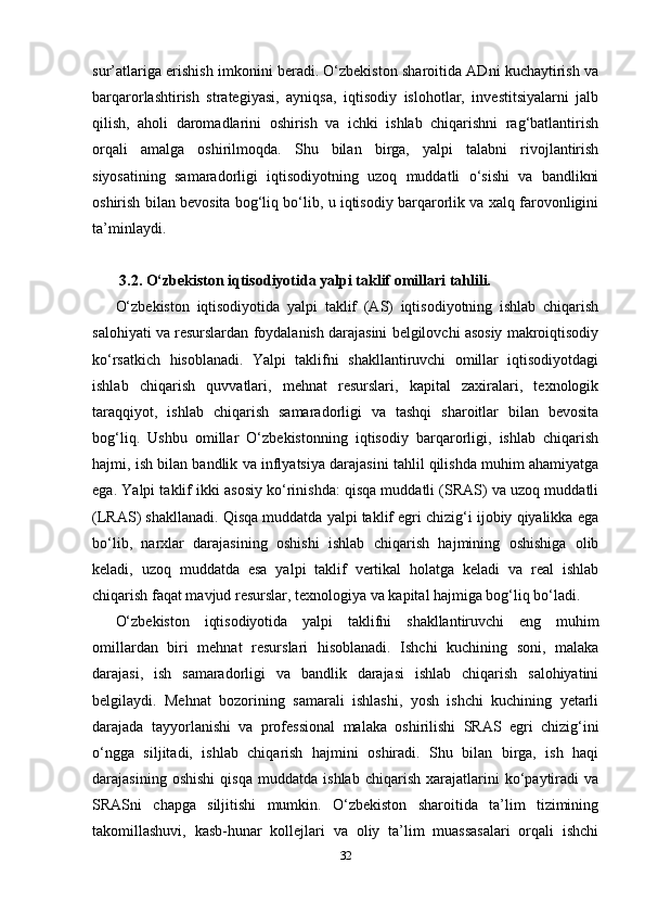 sur’atlariga erishish imkonini beradi. O‘zbekiston sharoitida ADni kuchaytirish va
barqarorlashtirish   strategiyasi,   ayniqsa,   iqtisodiy   islohotlar,   investitsiyalarni   jalb
qilish,   aholi   daromadlarini   oshirish   va   ichki   ishlab   chiqarishni   rag‘batlantirish
orqali   amalga   oshirilmoqda.   Shu   bilan   birga,   yalpi   talabni   rivojlantirish
siyosatining   samaradorligi   iqtisodiyotning   uzoq   muddatli   o‘sishi   va   bandlikni
oshirish bilan bevosita bog‘liq bo‘lib, u iqtisodiy barqarorlik va xalq farovonligini
ta’minlaydi.
 3.2. O‘zbekiston iqtisodiyotida yalpi taklif omillari tahlili.
O‘zbekiston   iqtisodiyotida   yalpi   taklif   (AS)   iqtisodiyotning   ishlab   chiqarish
salohiyati va resurslardan foydalanish darajasini belgilovchi asosiy makroiqtisodiy
ko‘rsatkich   hisoblanadi.   Yalpi   taklifni   shakllantiruvchi   omillar   iqtisodiyotdagi
ishlab   chiqarish   quvvatlari,   mehnat   resurslari,   kapital   zaxiralari,   texnologik
taraqqiyot,   ishlab   chiqarish   samaradorligi   va   tashqi   sharoitlar   bilan   bevosita
bog‘liq.   Ushbu   omillar   O‘zbekistonning   iqtisodiy   barqarorligi,   ishlab   chiqarish
hajmi, ish bilan bandlik va inflyatsiya darajasini tahlil qilishda muhim ahamiyatga
ega. Yalpi taklif ikki asosiy ko‘rinishda: qisqa muddatli (SRAS) va uzoq muddatli
(LRAS) shakllanadi. Qisqa muddatda yalpi taklif egri chizig‘i ijobiy qiyalikka ega
bo‘lib,   narxlar   darajasining   oshishi   ishlab   chiqarish   hajmining   oshishiga   olib
keladi,   uzoq   muddatda   esa   yalpi   taklif   vertikal   holatga   keladi   va   real   ishlab
chiqarish faqat mavjud resurslar, texnologiya va kapital hajmiga bog‘liq bo‘ladi.
O‘zbekiston   iqtisodiyotida   yalpi   taklifni   shakllantiruvchi   eng   muhim
omillardan   biri   mehnat   resurslari   hisoblanadi.   Ishchi   kuchining   soni,   malaka
darajasi,   ish   samaradorligi   va   bandlik   darajasi   ishlab   chiqarish   salohiyatini
belgilaydi.   Mehnat   bozorining   samarali   ishlashi,   yosh   ishchi   kuchining   yetarli
darajada   tayyorlanishi   va   professional   malaka   oshirilishi   SRAS   egri   chizig‘ini
o‘ngga   siljitadi,   ishlab   chiqarish   hajmini   oshiradi.   Shu   bilan   birga,   ish   haqi
darajasining   oshishi   qisqa   muddatda   ishlab   chiqarish   xarajatlarini   ko‘paytiradi   va
SRASni   chapga   siljitishi   mumkin.   O‘zbekiston   sharoitida   ta’lim   tizimining
takomillashuvi,   kasb-hunar   kollejlari   va   oliy   ta’lim   muassasalari   orqali   ishchi
32 