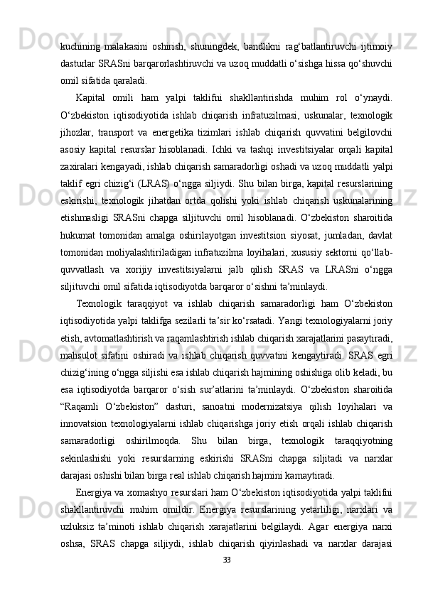 kuchining   malakasini   oshirish,   shuningdek,   bandlikni   rag‘batlantiruvchi   ijtimoiy
dasturlar SRASni barqarorlashtiruvchi va uzoq muddatli o‘sishga hissa qo‘shuvchi
omil sifatida qaraladi.
Kapital   omili   ham   yalpi   taklifni   shakllantirishda   muhim   rol   o‘ynaydi.
O‘zbekiston   iqtisodiyotida   ishlab   chiqarish   infratuzilmasi,   uskunalar,   texnologik
jihozlar,   transport   va   energetika   tizimlari   ishlab   chiqarish   quvvatini   belgilovchi
asosiy   kapital   resurslar   hisoblanadi.   Ichki   va   tashqi   investitsiyalar   orqali   kapital
zaxiralari kengayadi, ishlab chiqarish samaradorligi oshadi va uzoq muddatli yalpi
taklif  egri   chizig‘i   (LRAS)   o‘ngga  siljiydi.  Shu  bilan  birga,  kapital  resurslarining
eskirishi,   texnologik   jihatdan   ortda   qolishi   yoki   ishlab   chiqarish   uskunalarining
etishmasligi   SRASni   chapga   siljituvchi   omil   hisoblanadi.   O‘zbekiston   sharoitida
hukumat   tomonidan   amalga   oshirilayotgan   investitsion   siyosat,   jumladan,   davlat
tomonidan   moliyalashtiriladigan   infratuzilma   loyihalari,   xususiy   sektorni   qo‘llab-
quvvatlash   va   xorijiy   investitsiyalarni   jalb   qilish   SRAS   va   LRASni   o‘ngga
siljituvchi omil sifatida iqtisodiyotda barqaror o‘sishni ta’minlaydi.
Texnologik   taraqqiyot   va   ishlab   chiqarish   samaradorligi   ham   O‘zbekiston
iqtisodiyotida yalpi taklifga sezilarli ta’sir ko‘rsatadi. Yangi texnologiyalarni joriy
etish, avtomatlashtirish va raqamlashtirish ishlab chiqarish xarajatlarini pasaytiradi,
mahsulot   sifatini   oshiradi   va   ishlab   chiqarish   quvvatini   kengaytiradi.   SRAS   egri
chizig‘ining o‘ngga siljishi esa ishlab chiqarish hajmining oshishiga olib keladi, bu
esa   iqtisodiyotda   barqaror   o‘sish   sur’atlarini   ta’minlaydi.   O‘zbekiston   sharoitida
“Raqamli   O‘zbekiston”   dasturi,   sanoatni   modernizatsiya   qilish   loyihalari   va
innovatsion   texnologiyalarni   ishlab   chiqarishga   joriy   etish   orqali   ishlab   chiqarish
samaradorligi   oshirilmoqda.   Shu   bilan   birga,   texnologik   taraqqiyotning
sekinlashishi   yoki   resurslarning   eskirishi   SRASni   chapga   siljitadi   va   narxlar
darajasi oshishi bilan birga real ishlab chiqarish hajmini kamaytiradi.
Energiya va xomashyo resurslari ham O‘zbekiston iqtisodiyotida yalpi taklifni
shakllantiruvchi   muhim   omildir.   Energiya   resurslarining   yetarliligi,   narxlari   va
uzluksiz   ta’minoti   ishlab   chiqarish   xarajatlarini   belgilaydi.   Agar   energiya   narxi
oshsa,   SRAS   chapga   siljiydi,   ishlab   chiqarish   qiyinlashadi   va   narxlar   darajasi
33 