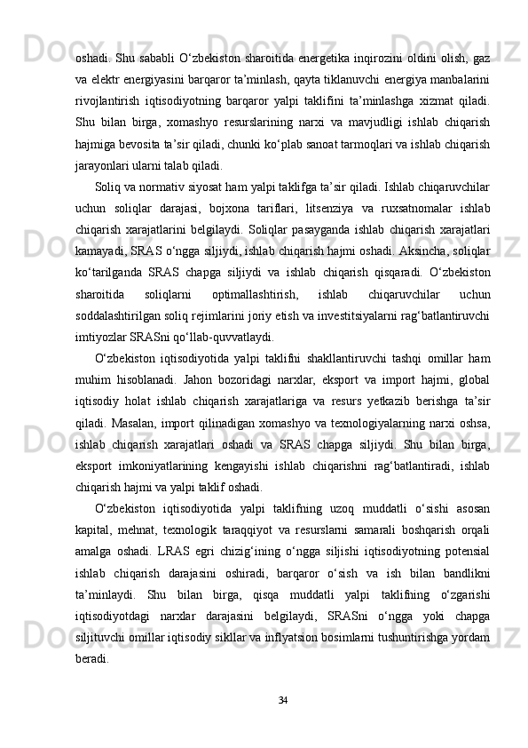 oshadi.   Shu   sababli   O‘zbekiston   sharoitida   energetika   inqirozini   oldini   olish,   gaz
va elektr energiyasini barqaror ta’minlash, qayta tiklanuvchi energiya manbalarini
rivojlantirish   iqtisodiyotning   barqaror   yalpi   taklifini   ta’minlashga   xizmat   qiladi.
Shu   bilan   birga,   xomashyo   resurslarining   narxi   va   mavjudligi   ishlab   chiqarish
hajmiga bevosita ta’sir qiladi, chunki ko‘plab sanoat tarmoqlari va ishlab chiqarish
jarayonlari ularni talab qiladi.
Soliq va normativ siyosat ham yalpi taklifga ta’sir qiladi. Ishlab chiqaruvchilar
uchun   soliqlar   darajasi,   bojxona   tariflari,   litsenziya   va   ruxsatnomalar   ishlab
chiqarish   xarajatlarini   belgilaydi.   Soliqlar   pasayganda   ishlab   chiqarish   xarajatlari
kamayadi, SRAS o‘ngga siljiydi, ishlab chiqarish hajmi oshadi. Aksincha, soliqlar
ko‘tarilganda   SRAS   chapga   siljiydi   va   ishlab   chiqarish   qisqaradi.   O‘zbekiston
sharoitida   soliqlarni   optimallashtirish,   ishlab   chiqaruvchilar   uchun
soddalashtirilgan soliq rejimlarini joriy etish va investitsiyalarni rag‘batlantiruvchi
imtiyozlar SRASni qo‘llab-quvvatlaydi.
O‘zbekiston   iqtisodiyotida   yalpi   taklifni   shakllantiruvchi   tashqi   omillar   ham
muhim   hisoblanadi.   Jahon   bozoridagi   narxlar,   eksport   va   import   hajmi,   global
iqtisodiy   holat   ishlab   chiqarish   xarajatlariga   va   resurs   yetkazib   berishga   ta’sir
qiladi.   Masalan,   import   qilinadigan   xomashyo   va   texnologiyalarning   narxi   oshsa,
ishlab   chiqarish   xarajatlari   oshadi   va   SRAS   chapga   siljiydi.   Shu   bilan   birga,
eksport   imkoniyatlarining   kengayishi   ishlab   chiqarishni   rag‘batlantiradi,   ishlab
chiqarish hajmi va yalpi taklif oshadi.
O‘zbekiston   iqtisodiyotida   yalpi   taklifning   uzoq   muddatli   o‘sishi   asosan
kapital,   mehnat,   texnologik   taraqqiyot   va   resurslarni   samarali   boshqarish   orqali
amalga   oshadi.   LRAS   egri   chizig‘ining   o‘ngga   siljishi   iqtisodiyotning   potensial
ishlab   chiqarish   darajasini   oshiradi,   barqaror   o‘sish   va   ish   bilan   bandlikni
ta’minlaydi.   Shu   bilan   birga,   qisqa   muddatli   yalpi   taklifning   o‘zgarishi
iqtisodiyotdagi   narxlar   darajasini   belgilaydi,   SRASni   o‘ngga   yoki   chapga
siljituvchi omillar iqtisodiy sikllar va inflyatsion bosimlarni tushuntirishga yordam
beradi.
34 