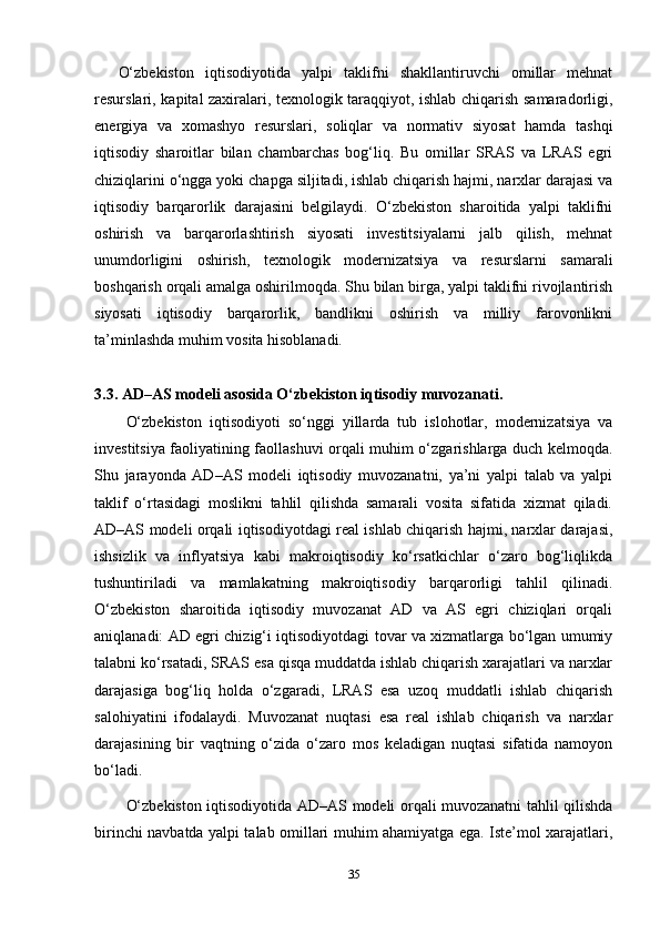 O‘zbekiston   iqtisodiyotida   yalpi   taklifni   shakllantiruvchi   omillar   mehnat
resurslari, kapital zaxiralari, texnologik taraqqiyot, ishlab chiqarish samaradorligi,
energiya   va   xomashyo   resurslari,   soliqlar   va   normativ   siyosat   hamda   tashqi
iqtisodiy   sharoitlar   bilan   chambarchas   bog‘liq.   Bu   omillar   SRAS   va   LRAS   egri
chiziqlarini o‘ngga yoki chapga siljitadi, ishlab chiqarish hajmi, narxlar darajasi va
iqtisodiy   barqarorlik   darajasini   belgilaydi.   O‘zbekiston   sharoitida   yalpi   taklifni
oshirish   va   barqarorlashtirish   siyosati   investitsiyalarni   jalb   qilish,   mehnat
unumdorligini   oshirish,   texnologik   modernizatsiya   va   resurslarni   samarali
boshqarish orqali amalga oshirilmoqda. Shu bilan birga, yalpi taklifni rivojlantirish
siyosati   iqtisodiy   barqarorlik,   bandlikni   oshirish   va   milliy   farovonlikni
ta’minlashda muhim vosita hisoblanadi.
3.3. AD–AS modeli asosida O‘zbekiston iqtisodiy muvozanati.
O‘zbekiston   iqtisodiyoti   so‘nggi   yillarda   tub   islohotlar,   modernizatsiya   va
investitsiya faoliyatining faollashuvi orqali muhim o‘zgarishlarga duch kelmoqda.
Shu   jarayonda   AD–AS   modeli   iqtisodiy   muvozanatni,   ya’ni   yalpi   talab   va   yalpi
taklif   o‘rtasidagi   moslikni   tahlil   qilishda   samarali   vosita   sifatida   xizmat   qiladi.
AD–AS modeli orqali iqtisodiyotdagi real ishlab chiqarish hajmi, narxlar darajasi,
ishsizlik   va   inflyatsiya   kabi   makroiqtisodiy   ko‘rsatkichlar   o‘zaro   bog‘liqlikda
tushuntiriladi   va   mamlakatning   makroiqtisodiy   barqarorligi   tahlil   qilinadi.
O‘zbekiston   sharoitida   iqtisodiy   muvozanat   AD   va   AS   egri   chiziqlari   orqali
aniqlanadi: AD egri chizig‘i iqtisodiyotdagi tovar va xizmatlarga bo‘lgan umumiy
talabni ko‘rsatadi, SRAS esa qisqa muddatda ishlab chiqarish xarajatlari va narxlar
darajasiga   bog‘liq   holda   o‘zgaradi,   LRAS   esa   uzoq   muddatli   ishlab   chiqarish
salohiyatini   ifodalaydi.   Muvozanat   nuqtasi   esa   real   ishlab   chiqarish   va   narxlar
darajasining   bir   vaqtning   o‘zida   o‘zaro   mos   keladigan   nuqtasi   sifatida   namoyon
bo‘ladi.
O‘zbekiston iqtisodiyotida AD–AS modeli orqali muvozanatni tahlil qilishda
birinchi navbatda yalpi talab omillari muhim ahamiyatga ega. Iste’mol xarajatlari,
35 