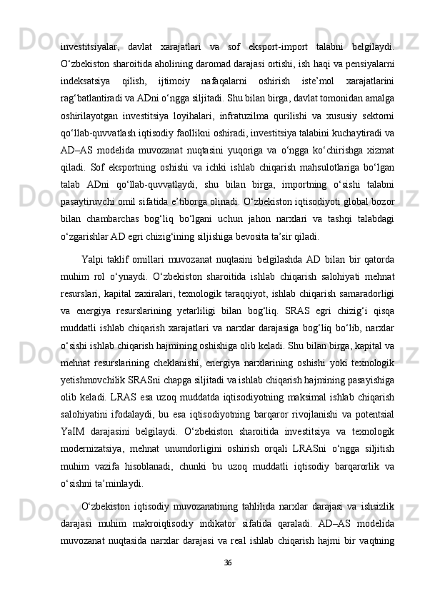 investitsiyalar,   davlat   xarajatlari   va   sof   eksport-import   talabni   belgilaydi.
O‘zbekiston sharoitida aholining daromad darajasi ortishi, ish haqi va pensiyalarni
indeksatsiya   qilish,   ijtimoiy   nafaqalarni   oshirish   iste’mol   xarajatlarini
rag‘batlantiradi va ADni o‘ngga siljitadi. Shu bilan birga, davlat tomonidan amalga
oshirilayotgan   investitsiya   loyihalari,   infratuzilma   qurilishi   va   xususiy   sektorni
qo‘llab-quvvatlash iqtisodiy faollikni oshiradi, investitsiya talabini kuchaytiradi va
AD–AS   modelida   muvozanat   nuqtasini   yuqoriga   va   o‘ngga   ko‘chirishga   xizmat
qiladi.   Sof   eksportning   oshishi   va   ichki   ishlab   chiqarish   mahsulotlariga   bo‘lgan
talab   ADni   qo‘llab-quvvatlaydi,   shu   bilan   birga,   importning   o‘sishi   talabni
pasaytiruvchi omil sifatida e’tiborga olinadi. O‘zbekiston iqtisodiyoti global bozor
bilan   chambarchas   bog‘liq   bo‘lgani   uchun   jahon   narxlari   va   tashqi   talabdagi
o‘zgarishlar AD egri chizig‘ining siljishiga bevosita ta’sir qiladi.
Yalpi   taklif   omillari   muvozanat   nuqtasini   belgilashda   AD   bilan   bir   qatorda
muhim   rol   o‘ynaydi.   O‘zbekiston   sharoitida   ishlab   chiqarish   salohiyati   mehnat
resurslari,   kapital   zaxiralari,   texnologik   taraqqiyot,   ishlab   chiqarish   samaradorligi
va   energiya   resurslarining   yetarliligi   bilan   bog‘liq.   SRAS   egri   chizig‘i   qisqa
muddatli   ishlab   chiqarish   xarajatlari   va   narxlar   darajasiga   bog‘liq   bo‘lib,   narxlar
o‘sishi ishlab chiqarish hajmining oshishiga olib keladi. Shu bilan birga, kapital va
mehnat   resurslarining   cheklanishi,   energiya   narxlarining   oshishi   yoki   texnologik
yetishmovchilik SRASni chapga siljitadi va ishlab chiqarish hajmining pasayishiga
olib   keladi.   LRAS   esa   uzoq   muddatda   iqtisodiyotning   maksimal   ishlab   chiqarish
salohiyatini   ifodalaydi,   bu   esa   iqtisodiyotning   barqaror   rivojlanishi   va   potentsial
YaIM   darajasini   belgilaydi.   O‘zbekiston   sharoitida   investitsiya   va   texnologik
modernizatsiya,   mehnat   unumdorligini   oshirish   orqali   LRASni   o‘ngga   siljitish
muhim   vazifa   hisoblanadi,   chunki   bu   uzoq   muddatli   iqtisodiy   barqarorlik   va
o‘sishni ta’minlaydi.
O‘zbekiston   iqtisodiy   muvozanatining   tahlilida   narxlar   darajasi   va   ishsizlik
darajasi   muhim   makroiqtisodiy   indikator   sifatida   qaraladi.   AD–AS   modelida
muvozanat   nuqtasida   narxlar   darajasi   va   real   ishlab   chiqarish   hajmi   bir   vaqtning
36 