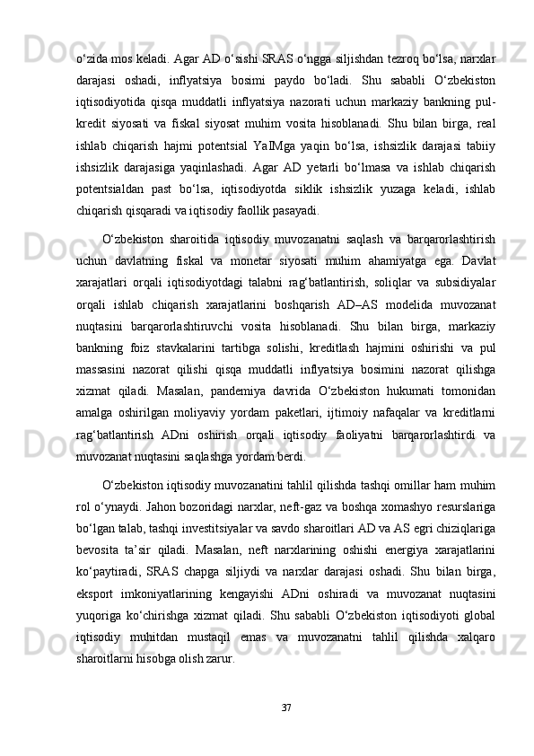 o‘zida mos keladi. Agar AD o‘sishi SRAS o‘ngga siljishdan tezroq bo‘lsa, narxlar
darajasi   oshadi,   inflyatsiya   bosimi   paydo   bo‘ladi.   Shu   sababli   O‘zbekiston
iqtisodiyotida   qisqa   muddatli   inflyatsiya   nazorati   uchun   markaziy   bankning   pul-
kredit   siyosati   va   fiskal   siyosat   muhim   vosita   hisoblanadi.   Shu   bilan   birga,   real
ishlab   chiqarish   hajmi   potentsial   YaIMga   yaqin   bo‘lsa,   ishsizlik   darajasi   tabiiy
ishsizlik   darajasiga   yaqinlashadi.   Agar   AD   yetarli   bo‘lmasa   va   ishlab   chiqarish
potentsialdan   past   bo‘lsa,   iqtisodiyotda   siklik   ishsizlik   yuzaga   keladi,   ishlab
chiqarish qisqaradi va iqtisodiy faollik pasayadi.
O‘zbekiston   sharoitida   iqtisodiy   muvozanatni   saqlash   va   barqarorlashtirish
uchun   davlatning   fiskal   va   monetar   siyosati   muhim   ahamiyatga   ega.   Davlat
xarajatlari   orqali   iqtisodiyotdagi   talabni   rag‘batlantirish,   soliqlar   va   subsidiyalar
orqali   ishlab   chiqarish   xarajatlarini   boshqarish   AD–AS   modelida   muvozanat
nuqtasini   barqarorlashtiruvchi   vosita   hisoblanadi.   Shu   bilan   birga,   markaziy
bankning   foiz   stavkalarini   tartibga   solishi,   kreditlash   hajmini   oshirishi   va   pul
massasini   nazorat   qilishi   qisqa   muddatli   inflyatsiya   bosimini   nazorat   qilishga
xizmat   qiladi.   Masalan,   pandemiya   davrida   O‘zbekiston   hukumati   tomonidan
amalga   oshirilgan   moliyaviy   yordam   paketlari,   ijtimoiy   nafaqalar   va   kreditlarni
rag‘batlantirish   ADni   oshirish   orqali   iqtisodiy   faoliyatni   barqarorlashtirdi   va
muvozanat nuqtasini saqlashga yordam berdi.
O‘zbekiston iqtisodiy muvozanatini tahlil qilishda tashqi omillar ham muhim
rol o‘ynaydi. Jahon bozoridagi narxlar, neft-gaz va boshqa xomashyo resurslariga
bo‘lgan talab, tashqi investitsiyalar va savdo sharoitlari AD va AS egri chiziqlariga
bevosita   ta’sir   qiladi.   Masalan,   neft   narxlarining   oshishi   energiya   xarajatlarini
ko‘paytiradi,   SRAS   chapga   siljiydi   va   narxlar   darajasi   oshadi.   Shu   bilan   birga,
eksport   imkoniyatlarining   kengayishi   ADni   oshiradi   va   muvozanat   nuqtasini
yuqoriga   ko‘chirishga   xizmat   qiladi.   Shu   sababli   O‘zbekiston   iqtisodiyoti   global
iqtisodiy   muhitdan   mustaqil   emas   va   muvozanatni   tahlil   qilishda   xalqaro
sharoitlarni hisobga olish zarur.
37 