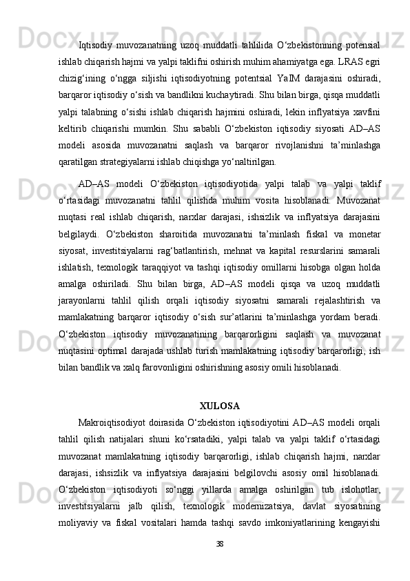 Iqtisodiy   muvozanatning   uzoq   muddatli   tahlilida   O‘zbekistonning   potensial
ishlab chiqarish hajmi va yalpi taklifni oshirish muhim ahamiyatga ega. LRAS egri
chizig‘ining   o‘ngga   siljishi   iqtisodiyotning   potentsial   YaIM   darajasini   oshiradi,
barqaror iqtisodiy o‘sish va bandlikni kuchaytiradi. Shu bilan birga, qisqa muddatli
yalpi   talabning   o‘sishi   ishlab   chiqarish   hajmini   oshiradi,   lekin   inflyatsiya   xavfini
keltirib   chiqarishi   mumkin.   Shu   sababli   O‘zbekiston   iqtisodiy   siyosati   AD–AS
modeli   asosida   muvozanatni   saqlash   va   barqaror   rivojlanishni   ta’minlashga
qaratilgan strategiyalarni ishlab chiqishga yo‘naltirilgan.
AD–AS   modeli   O‘zbekiston   iqtisodiyotida   yalpi   talab   va   yalpi   taklif
o‘rtasidagi   muvozanatni   tahlil   qilishda   muhim   vosita   hisoblanadi.   Muvozanat
nuqtasi   real   ishlab   chiqarish,   narxlar   darajasi,   ishsizlik   va   inflyatsiya   darajasini
belgilaydi.   O‘zbekiston   sharoitida   muvozanatni   ta’minlash   fiskal   va   monetar
siyosat,   investitsiyalarni   rag‘batlantirish,   mehnat   va   kapital   resurslarini   samarali
ishlatish,   texnologik   taraqqiyot   va   tashqi   iqtisodiy   omillarni   hisobga   olgan   holda
amalga   oshiriladi.   Shu   bilan   birga,   AD–AS   modeli   qisqa   va   uzoq   muddatli
jarayonlarni   tahlil   qilish   orqali   iqtisodiy   siyosatni   samarali   rejalashtirish   va
mamlakatning   barqaror   iqtisodiy   o‘sish   sur’atlarini   ta’minlashga   yordam   beradi.
O‘zbekiston   iqtisodiy   muvozanatining   barqarorligini   saqlash   va   muvozanat
nuqtasini   optimal   darajada   ushlab   turish   mamlakatning   iqtisodiy   barqarorligi,   ish
bilan bandlik va xalq farovonligini oshirishning asosiy omili hisoblanadi.
XULOSA
Makroiqtisodiyot   doirasida   O‘zbekiston   iqtisodiyotini   AD–AS   modeli   orqali
tahlil   qilish   natijalari   shuni   ko‘rsatadiki,   yalpi   talab   va   yalpi   taklif   o‘rtasidagi
muvozanat   mamlakatning   iqtisodiy   barqarorligi,   ishlab   chiqarish   hajmi,   narxlar
darajasi,   ishsizlik   va   inflyatsiya   darajasini   belgilovchi   asosiy   omil   hisoblanadi.
O‘zbekiston   iqtisodiyoti   so‘nggi   yillarda   amalga   oshirilgan   tub   islohotlar,
investitsiyalarni   jalb   qilish,   texnologik   modernizatsiya,   davlat   siyosatining
moliyaviy   va   fiskal   vositalari   hamda   tashqi   savdo   imkoniyatlarining   kengayishi
38 