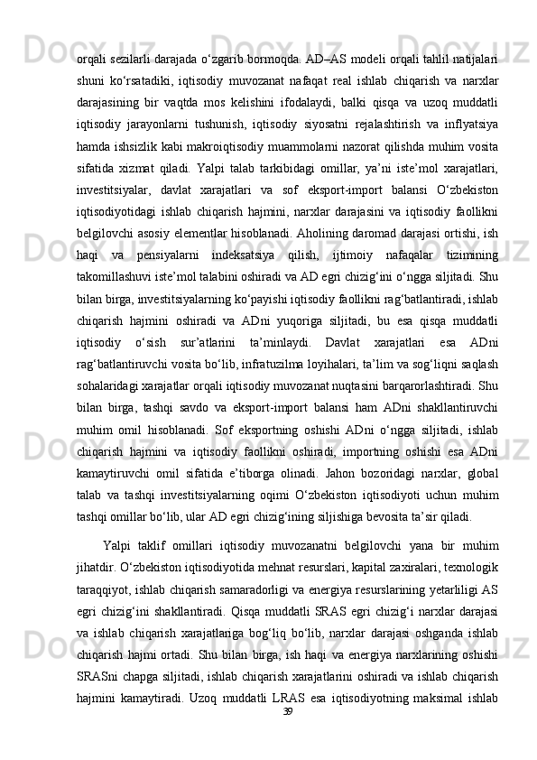 orqali sezilarli darajada o‘zgarib bormoqda. AD–AS modeli orqali tahlil natijalari
shuni   ko‘rsatadiki,   iqtisodiy   muvozanat   nafaqat   real   ishlab   chiqarish   va   narxlar
darajasining   bir   vaqtda   mos   kelishini   ifodalaydi,   balki   qisqa   va   uzoq   muddatli
iqtisodiy   jarayonlarni   tushunish,   iqtisodiy   siyosatni   rejalashtirish   va   inflyatsiya
hamda ishsizlik kabi makroiqtisodiy muammolarni nazorat qilishda muhim vosita
sifatida   xizmat   qiladi.   Yalpi   talab   tarkibidagi   omillar,   ya’ni   iste’mol   xarajatlari,
investitsiyalar,   davlat   xarajatlari   va   sof   eksport-import   balansi   O‘zbekiston
iqtisodiyotidagi   ishlab   chiqarish   hajmini,   narxlar   darajasini   va   iqtisodiy   faollikni
belgilovchi asosiy elementlar hisoblanadi. Aholining daromad darajasi ortishi, ish
haqi   va   pensiyalarni   indeksatsiya   qilish,   ijtimoiy   nafaqalar   tizimining
takomillashuvi iste’mol talabini oshiradi va AD egri chizig‘ini o‘ngga siljitadi. Shu
bilan birga, investitsiyalarning ko‘payishi iqtisodiy faollikni rag‘batlantiradi, ishlab
chiqarish   hajmini   oshiradi   va   ADni   yuqoriga   siljitadi,   bu   esa   qisqa   muddatli
iqtisodiy   o‘sish   sur’atlarini   ta’minlaydi.   Davlat   xarajatlari   esa   ADni
rag‘batlantiruvchi vosita bo‘lib, infratuzilma loyihalari, ta’lim va sog‘liqni saqlash
sohalaridagi xarajatlar orqali iqtisodiy muvozanat nuqtasini barqarorlashtiradi. Shu
bilan   birga,   tashqi   savdo   va   eksport-import   balansi   ham   ADni   shakllantiruvchi
muhim   omil   hisoblanadi.   Sof   eksportning   oshishi   ADni   o‘ngga   siljitadi,   ishlab
chiqarish   hajmini   va   iqtisodiy   faollikni   oshiradi,   importning   oshishi   esa   ADni
kamaytiruvchi   omil   sifatida   e’tiborga   olinadi.   Jahon   bozoridagi   narxlar,   global
talab   va   tashqi   investitsiyalarning   oqimi   O‘zbekiston   iqtisodiyoti   uchun   muhim
tashqi omillar bo‘lib, ular AD egri chizig‘ining siljishiga bevosita ta’sir qiladi.
Yalpi   taklif   omillari   iqtisodiy   muvozanatni   belgilovchi   yana   bir   muhim
jihatdir. O‘zbekiston iqtisodiyotida mehnat resurslari, kapital zaxiralari, texnologik
taraqqiyot, ishlab chiqarish samaradorligi va energiya resurslarining yetarliligi AS
egri   chizig‘ini   shakllantiradi.   Qisqa   muddatli   SRAS   egri   chizig‘i   narxlar   darajasi
va   ishlab   chiqarish   xarajatlariga   bog‘liq   bo‘lib,   narxlar   darajasi   oshganda   ishlab
chiqarish   hajmi   ortadi.   Shu   bilan   birga,   ish   haqi   va   energiya   narxlarining   oshishi
SRASni chapga siljitadi, ishlab chiqarish xarajatlarini oshiradi va ishlab chiqarish
hajmini   kamaytiradi.   Uzoq   muddatli   LRAS   esa   iqtisodiyotning   maksimal   ishlab
39 