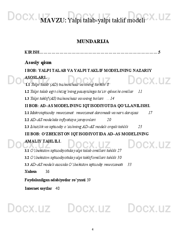 MAVZU:   Yalpi talab-yalpi taklif modeli
MUNDARIJA
KIRISH…………………………………………………………………………….5
Asosiy qism
I BOB: YALPI TALAB VA YALPI TAKLIF MODELINING NAZARIY 
ASOSLARI.
 1.1  Yalpi talab (AD) tushunchasi va uning tarkibi  8
1.2  Yalpi talab egri chizig‘ining pasayishiga ta’sir qiluvchi omillar  11
1.3  Yalpi taklif (AS) tushunchasi va uning turlari  ...14
II BOB: AD–AS MODELINING IQTISODIYOTDA QO‘LLANILISHI.
2.1  Makroiqtisodiy muvozanat: muvozanat daromadi va narx darajasi  17
2.2  AD–AS modelida inflyatsiya jarayonlari  20
2.3   Ishsizlik va iqtisodiy o‘sishning AD–AS modeli orqali tahlili 23
III BOB: O‘ZBEKISTON IQTISODIYOTIDA AD–AS MODELINING 
AMALIY TAHLILI.
3.1  O‘zbekiston iqtisodiyotida yalpi talab omillari tahlili 27
3.2  O‘zbekiston iqtisodiyotida yalpi taklif omillari tahlili 30
3.3  AD–AS modeli asosida O‘zbekiston iqtisodiy muvozanati 33
Xulosa   36
Foydalanilgan adabiyotlar ro’yxati 39
Internet saytlar 40
4 