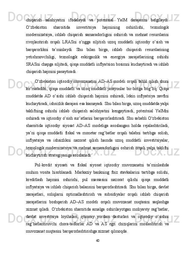 chiqarish   salohiyatini   ifodalaydi   va   potentsial   YaIM   darajasini   belgilaydi.
O‘zbekiston   sharoitida   investitsiya   hajmining   oshirilishi,   texnologik
modernizatsiya,   ishlab   chiqarish   samaradorligini   oshirish   va   mehnat   resurslarini
rivojlantirish   orqali   LRASni   o‘ngga   siljitish   uzoq   muddatli   iqtisodiy   o‘sish   va
barqarorlikni   ta’minlaydi.   Shu   bilan   birga,   ishlab   chiqarish   resurslarining
yetishmovchiligi,   texnologik   eskirganlik   va   energiya   xarajatlarining   oshishi
SRASni chapga siljitadi, qisqa muddatli inflyatsion bosimni kuchaytiradi va ishlab
chiqarish hajmini pasaytiradi.
O‘zbekiston  iqtisodiy muvozanatini  AD–AS modeli  orqali tahlil qilish shuni
ko‘rsatadiki, qisqa muddatli va uzoq muddatli jarayonlar bir-biriga bog‘liq. Qisqa
muddatda   AD   o‘sishi   ishlab   chiqarish   hajmini   oshiradi,   lekin   inflyatsiya   xavfini
kuchaytiradi, ishsizlik darajasi esa kamayadi. Shu bilan birga, uzoq muddatda yalpi
taklifning   oshishi   ishlab   chiqarish   salohiyatini   kengaytiradi,   potentsial   YaIMni
oshiradi va iqtisodiy o‘sish sur’atlarini barqarorlashtiradi. Shu sababli O‘zbekiston
sharoitida   iqtisodiy   siyosat   AD–AS   modeliga   asoslangan   holda   rejalashtiriladi,
ya’ni   qisqa   muddatli   fiskal   va   monetar   rag‘batlar   orqali   talabni   tartibga   solish,
inflyatsiya   va   ishsizlikni   nazorat   qilish   hamda   uzoq   muddatli   investitsiyalar,
texnologik modernizatsiya va mehnat samaradorligini oshirish orqali yalpi taklifni
kuchaytirish strategiyasiga asoslanadi.
Pul-kredit   siyosati   va   fiskal   siyosat   iqtisodiy   muvozanatni   ta’minlashda
muhim   vosita   hisoblanadi.   Markaziy   bankning   foiz   stavkalarini   tartibga   solishi,
kreditlash   hajmini   oshirishi,   pul   massasini   nazorat   qilishi   qisqa   muddatli
inflyatsiya va ishlab chiqarish balansini barqarorlashtiradi. Shu bilan birga, davlat
xarajatlari,   soliqlarni   optimallashtirish   va   subsidiyalar   orqali   ishlab   chiqarish
xarajatlarini   boshqarish   AD–AS   modeli   orqali   muvozanat   nuqtasini   saqlashga
xizmat   qiladi.   O‘zbekiston   sharoitida  amalga   oshirilayotgan   moliyaviy   rag‘batlar,
davlat   investitsiya   loyihalari,   ijtimoiy   yordam   dasturlari   va   iqtisodiy   o‘sishni
rag‘batlantiruvchi   chora-tadbirlar   AD   va   AS   egri   chiziqlarini   moslashtirish   va
muvozanat nuqtasini barqarorlashtirishga xizmat qilmoqda.
40 