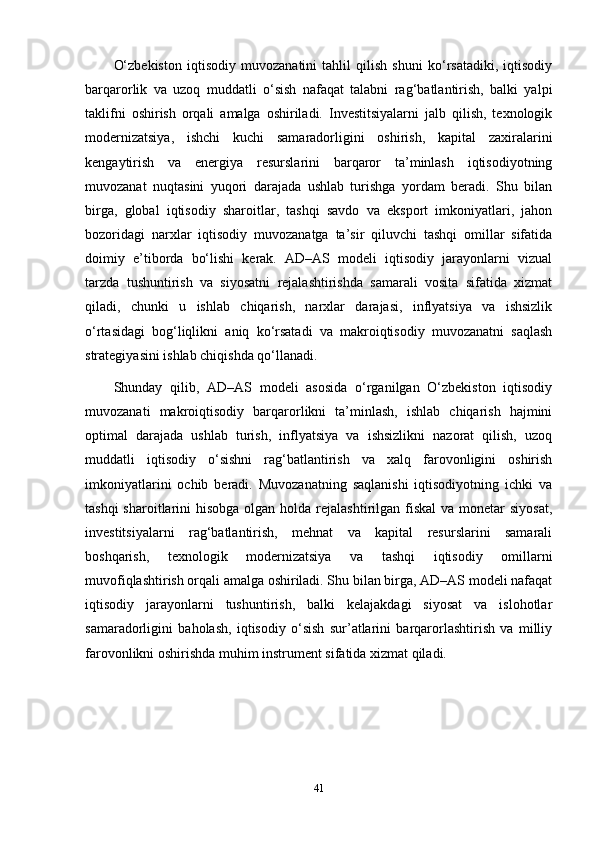 O‘zbekiston   iqtisodiy   muvozanatini   tahlil   qilish   shuni   ko‘rsatadiki,   iqtisodiy
barqarorlik   va   uzoq   muddatli   o‘sish   nafaqat   talabni   rag‘batlantirish,   balki   yalpi
taklifni   oshirish   orqali   amalga   oshiriladi.   Investitsiyalarni   jalb   qilish,   texnologik
modernizatsiya,   ishchi   kuchi   samaradorligini   oshirish,   kapital   zaxiralarini
kengaytirish   va   energiya   resurslarini   barqaror   ta’minlash   iqtisodiyotning
muvozanat   nuqtasini   yuqori   darajada   ushlab   turishga   yordam   beradi.   Shu   bilan
birga,   global   iqtisodiy   sharoitlar,   tashqi   savdo   va   eksport   imkoniyatlari,   jahon
bozoridagi   narxlar   iqtisodiy   muvozanatga   ta’sir   qiluvchi   tashqi   omillar   sifatida
doimiy   e’tiborda   bo‘lishi   kerak.   AD–AS   modeli   iqtisodiy   jarayonlarni   vizual
tarzda   tushuntirish   va   siyosatni   rejalashtirishda   samarali   vosita   sifatida   xizmat
qiladi,   chunki   u   ishlab   chiqarish,   narxlar   darajasi,   inflyatsiya   va   ishsizlik
o‘rtasidagi   bog‘liqlikni   aniq   ko‘rsatadi   va   makroiqtisodiy   muvozanatni   saqlash
strategiyasini ishlab chiqishda qo‘llanadi.
Shunday   qilib,   AD–AS   modeli   asosida   o‘rganilgan   O‘zbekiston   iqtisodiy
muvozanati   makroiqtisodiy   barqarorlikni   ta’minlash,   ishlab   chiqarish   hajmini
optimal   darajada   ushlab   turish,   inflyatsiya   va   ishsizlikni   nazorat   qilish,   uzoq
muddatli   iqtisodiy   o‘sishni   rag‘batlantirish   va   xalq   farovonligini   oshirish
imkoniyatlarini   ochib   beradi.   Muvozanatning   saqlanishi   iqtisodiyotning   ichki   va
tashqi  sharoitlarini  hisobga olgan  holda  rejalashtirilgan fiskal  va monetar  siyosat,
investitsiyalarni   rag‘batlantirish,   mehnat   va   kapital   resurslarini   samarali
boshqarish,   texnologik   modernizatsiya   va   tashqi   iqtisodiy   omillarni
muvofiqlashtirish orqali amalga oshiriladi. Shu bilan birga, AD–AS modeli nafaqat
iqtisodiy   jarayonlarni   tushuntirish,   balki   kelajakdagi   siyosat   va   islohotlar
samaradorligini   baholash,   iqtisodiy   o‘sish   sur’atlarini   barqarorlashtirish   va   milliy
farovonlikni oshirishda muhim instrument sifatida xizmat qiladi.  
41 