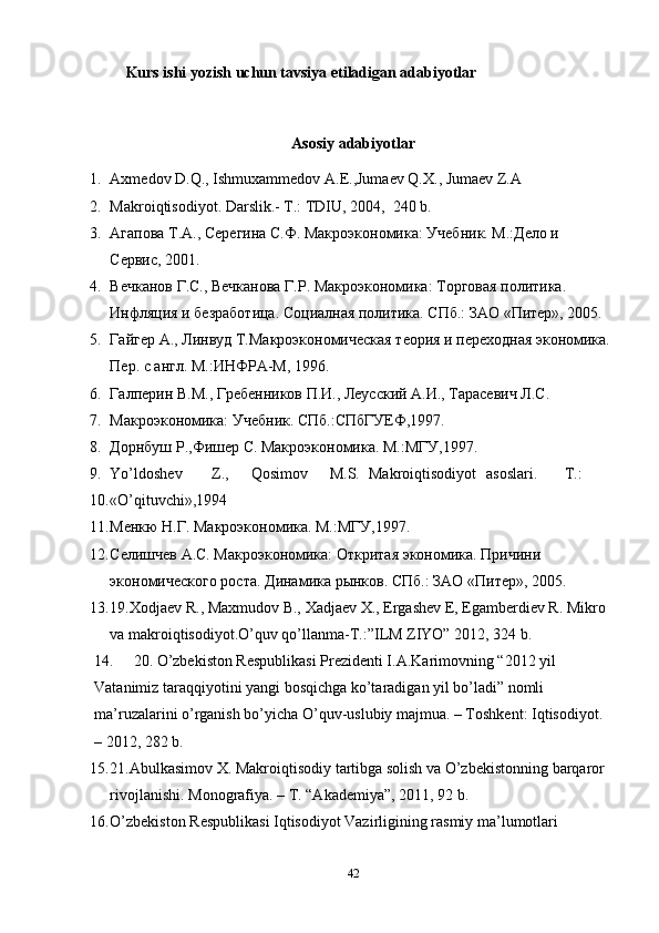 Kurs ishi yozish uchun tavsiya etiladigan adabiyotlar
Asosiy adabiyotlar
1. Axmedov D.Q., Ishmuxammedov A.E.,Jumaev Q.X., Jumaev Z.A 
2. Makroiqtisodiyot. Darslik.- T.: TDIU, 2004,  240 b. 
3. Агапова Т.А., Серегина С.Ф. Макроэкономика: Учебник. М.:Дело и 
Сервис, 2001. 
4. Вечканов Г.С., Вечканова Г.Р. Макроэкономика: Торговая политика. 
Иoляция и безработица. Социалная политика. СПб.: ЗАО «Питер», 2005. 
5. Гайгер А., Линвуд Т.Макроэкономическая теория и переходная экономика.
Пер. с англ. М.:ИНФРА-М, 1996.  
6. Галперин В.М., Гребеников П.И., Леусский А.И., Тарасевич Л.С. 
7. Макроэкономика: Учебник. СПб.:СПбГУЕФ,1997. 
8. Дорнбуш Р.,Фишер С. Макроэкономика. М.:МГУ,1997. 
9. Yo’ldoshev  Z.,  Qosimov  M.S.  Makroiqtisodiyot  asoslari.  T.: 
10. «O’qituvchi»,1994 
11. Менкю Н.Г. Макроэкономика. М.:МГУ,1997. 
12. Селишчев А.С. Макроэкономика: Откритая экономика. Причини 
экономического роста. Динамика рынков. СПб.: ЗАО «Питер», 2005. 
13. 19.Xodjaev R., Maxmudov B., Xadjaev X., Ergashev E, Egamberdiev R. Mikro 
va makroiqtisodiyot.O’quv qo’llanma-T.:”ILM ZIYO” 2012, 324 b. 
14. 20. O’zbekiston Respublikasi Prezidenti I.A.Karimovning “2012 yil 
Vatanimiz taraqqiyotini yangi bosqichga ko’taradigan yil bo’ladi” nomli 
ma’ruzalarini o’rganish bo’yicha O’quv-uslubiy majmua. – Toshkent: Iqtisodiyot. 
– 2012, 282 b.  
15. 21.Abulkasimov X. Makroiqtisodiy tartibga solish va O’zbekistonning barqaror 
rivojlanishi.  Monografiya. – T. “Akademiya”, 2011, 92 b. 
16. O’zbekiston Respublikasi Iqtisodiyot Vazirligining rasmiy ma’lumotlari 
42 