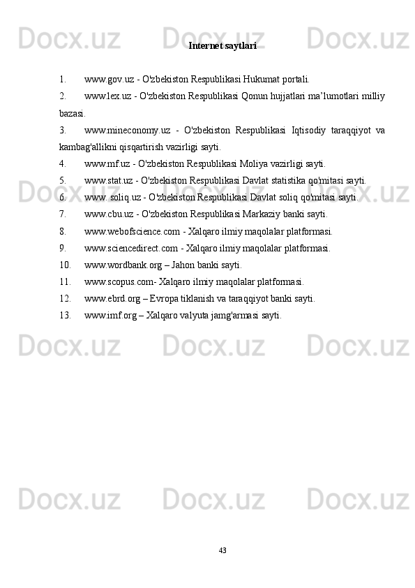 Internet saytlari
1. www.gov.uz - O'zbekiston Respublikasi Hukumat portali.
2. www.lex.uz - O'zbekiston Respublikasi Qonun hujjatlari ma’lumotlari milliy
bazasi.
3. www.mineconomy.uz   -   O'zbekiston   Respublikasi   Iqtisodiy   taraqqiyot   va
kambag'allikni qisqartirish vazirligi sayti.
4. www.mf.uz - O'zbekiston Respublikasi Moliya vazirligi sayti.
5. www.stat.uz - O'zbekiston Respublikasi Davlat statistika qo'mitasi sayti.
6. www. soliq.uz - O'zbekiston Respublikasi Davlat soliq qo'mitasi sayti.
7. www.cbu.uz - O'zbekiston Respublikasi Markaziy banki sayti.
8. www.webofscience.com - Xalqaro ilmiy maqolalar platformasi.
9. www.sciencedirect.com - Xalqaro ilmiy maqolalar platformasi.
10. www.wordbank.org – Jahon banki sayti.
11. www.scopus.com- Xalqaro ilmiy maqolalar platformasi.
12. www.ebrd.org – Evropa tiklanish va taraqqiyot banki sayti.
13. www.imf.org – Xalqaro valyuta jamg'armasi sayti.
43 