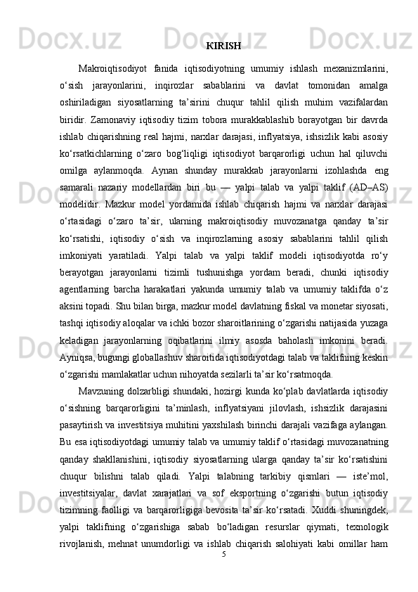 К IRISH
Makroiqtisodiyot   fanida   iqtisodiyotning   umumiy   ishlash   mexanizmlarini,
o‘sish   jarayonlarini,   inqirozlar   sabablarini   va   davlat   tomonidan   amalga
oshiriladigan   siyosatlarning   ta’sirini   chuqur   tahlil   qilish   muhim   vazifalardan
biridir.   Zamonaviy   iqtisodiy   tizim   tobora   murakkablashib   borayotgan   bir   davrda
ishlab   chiqarishning   real   hajmi,   narxlar   darajasi,   inflyatsiya,   ishsizlik   kabi   asosiy
ko‘rsatkichlarning   o‘zaro   bog‘liqligi   iqtisodiyot   barqarorligi   uchun   hal   qiluvchi
omilga   aylanmoqda.   Aynan   shunday   murakkab   jarayonlarni   izohlashda   eng
samarali   nazariy   modellardan   biri   bu   —   yalpi   talab   va   yalpi   taklif   (AD–AS)
modelidir.   Mazkur   model   yordamida   ishlab   chiqarish   hajmi   va   narxlar   darajasi
o‘rtasidagi   o‘zaro   ta’sir,   ularning   makroiqtisodiy   muvozanatga   qanday   ta’sir
ko‘rsatishi,   iqtisodiy   o‘sish   va   inqirozlarning   asosiy   sabablarini   tahlil   qilish
imkoniyati   yaratiladi.   Yalpi   talab   va   yalpi   taklif   modeli   iqtisodiyotda   ro‘y
berayotgan   jarayonlarni   tizimli   tushunishga   yordam   beradi,   chunki   iqtisodiy
agentlarning   barcha   harakatlari   yakunda   umumiy   talab   va   umumiy   taklifda   o‘z
aksini topadi. Shu bilan birga, mazkur model davlatning fiskal va monetar siyosati,
tashqi iqtisodiy aloqalar va ichki bozor sharoitlarining o‘zgarishi natijasida yuzaga
keladigan   jarayonlarning   oqibatlarini   ilmiy   asosda   baholash   imkonini   beradi.
Ayniqsa, bugungi globallashuv sharoitida iqtisodiyotdagi talab va taklifning keskin
o‘zgarishi mamlakatlar uchun nihoyatda sezilarli ta’sir ko‘rsatmoqda.
Mavzuning  dolzarbligi  shundaki,  hozirgi  kunda ko‘plab davlatlarda iqtisodiy
o‘sishning   barqarorligini   ta’minlash,   inflyatsiyani   jilovlash,   ishsizlik   darajasini
pasaytirish va investitsiya muhitini yaxshilash birinchi darajali vazifaga aylangan.
Bu esa iqtisodiyotdagi umumiy talab va umumiy taklif o‘rtasidagi muvozanatning
qanday   shakllanishini,   iqtisodiy   siyosatlarning   ularga   qanday   ta’sir   ko‘rsatishini
chuqur   bilishni   talab   qiladi.   Yalpi   talabning   tarkibiy   qismlari   —   iste’mol,
investitsiyalar,   davlat   xarajatlari   va   sof   eksportning   o‘zgarishi   butun   iqtisodiy
tizimning   faolligi   va   barqarorligiga   bevosita   ta’sir   ko‘rsatadi.   Xuddi   shuningdek,
yalpi   taklifning   o‘zgarishiga   sabab   bo‘ladigan   resurslar   qiymati,   texnologik
rivojlanish,   mehnat   unumdorligi   va   ishlab   chiqarish   salohiyati   kabi   omillar   ham
5 