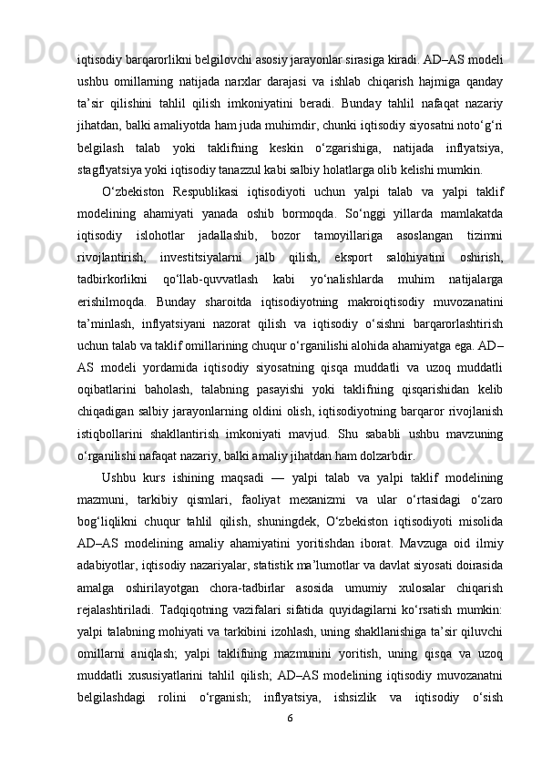 iqtisodiy barqarorlikni belgilovchi asosiy jarayonlar sirasiga kiradi. AD–AS modeli
ushbu   omillarning   natijada   narxlar   darajasi   va   ishlab   chiqarish   hajmiga   qanday
ta’sir   qilishini   tahlil   qilish   imkoniyatini   beradi.   Bunday   tahlil   nafaqat   nazariy
jihatdan, balki amaliyotda ham juda muhimdir, chunki iqtisodiy siyosatni noto‘g‘ri
belgilash   talab   yoki   taklifning   keskin   o‘zgarishiga,   natijada   inflyatsiya,
stagflyatsiya yoki iqtisodiy tanazzul kabi salbiy holatlarga olib kelishi mumkin.
O‘zbekiston   Respublikasi   iqtisodiyoti   uchun   yalpi   talab   va   yalpi   taklif
modelining   ahamiyati   yanada   oshib   bormoqda.   So‘nggi   yillarda   mamlakatda
iqtisodiy   islohotlar   jadallashib,   bozor   tamoyillariga   asoslangan   tizimni
rivojlantirish,   investitsiyalarni   jalb   qilish,   eksport   salohiyatini   oshirish,
tadbirkorlikni   qo‘llab-quvvatlash   kabi   yo‘nalishlarda   muhim   natijalarga
erishilmoqda.   Bunday   sharoitda   iqtisodiyotning   makroiqtisodiy   muvozanatini
ta’minlash,   inflyatsiyani   nazorat   qilish   va   iqtisodiy   o‘sishni   barqarorlashtirish
uchun talab va taklif omillarining chuqur o‘rganilishi alohida ahamiyatga ega. AD–
AS   modeli   yordamida   iqtisodiy   siyosatning   qisqa   muddatli   va   uzoq   muddatli
oqibatlarini   baholash,   talabning   pasayishi   yoki   taklifning   qisqarishidan   kelib
chiqadigan   salbiy   jarayonlarning   oldini   olish,   iqtisodiyotning   barqaror   rivojlanish
istiqbollarini   shakllantirish   imkoniyati   mavjud.   Shu   sababli   ushbu   mavzuning
o‘rganilishi nafaqat nazariy, balki amaliy jihatdan ham dolzarbdir.
Ushbu   kurs   ishining   maqsadi   —   yalpi   talab   va   yalpi   taklif   modelining
mazmuni,   tarkibiy   qismlari,   faoliyat   mexanizmi   va   ular   o‘rtasidagi   o‘zaro
bog‘liqlikni   chuqur   tahlil   qilish,   shuningdek,   O‘zbekiston   iqtisodiyoti   misolida
AD–AS   modelining   amaliy   ahamiyatini   yoritishdan   iborat.   Mavzuga   oid   ilmiy
adabiyotlar, iqtisodiy nazariyalar, statistik ma’lumotlar va davlat siyosati doirasida
amalga   oshirilayotgan   chora-tadbirlar   asosida   umumiy   xulosalar   chiqarish
rejalashtiriladi.   Tadqiqotning   vazifalari   sifatida   quyidagilarni   ko‘rsatish   mumkin:
yalpi talabning mohiyati va tarkibini izohlash, uning shakllanishiga ta’sir qiluvchi
omillarni   aniqlash;   yalpi   taklifning   mazmunini   yoritish,   uning   qisqa   va   uzoq
muddatli   xususiyatlarini   tahlil   qilish;   AD–AS   modelining   iqtisodiy   muvozanatni
belgilashdagi   rolini   o‘rganish;   inflyatsiya,   ishsizlik   va   iqtisodiy   o‘sish
6 