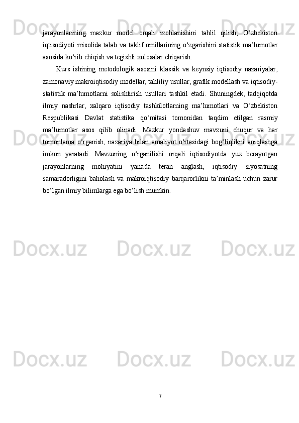 jarayonlarining   mazkur   model   orqali   izohlanishini   tahlil   qilish;   O‘zbekiston
iqtisodiyoti misolida talab va taklif omillarining o‘zgarishini statistik ma’lumotlar
asosida ko‘rib chiqish va tegishli xulosalar chiqarish.
Kurs   ishining   metodologik   asosini   klassik   va   keynsiy   iqtisodiy   nazariyalar,
zamonaviy makroiqtisodiy modellar, tahliliy usullar, grafik modellash va iqtisodiy-
statistik   ma’lumotlarni   solishtirish   usullari   tashkil   etadi.   Shuningdek,   tadqiqotda
ilmiy   nashrlar,   xalqaro   iqtisodiy   tashkilotlarning   ma’lumotlari   va   O‘zbekiston
Respublikasi   Davlat   statistika   qo‘mitasi   tomonidan   taqdim   etilgan   rasmiy
ma’lumotlar   asos   qilib   olinadi.   Mazkur   yondashuv   mavzuni   chuqur   va   har
tomonlama   o‘rganish,   nazariya   bilan   amaliyot   o‘rtasidagi   bog‘liqlikni   aniqlashga
imkon   yaratadi.   Mavzuning   o‘rganilishi   orqali   iqtisodiyotda   yuz   berayotgan
jarayonlarning   mohiyatini   yanada   teran   anglash,   iqtisodiy   siyosatning
samaradorligini   baholash   va   makroiqtisodiy   barqarorlikni   ta’minlash   uchun   zarur
bo‘lgan ilmiy bilimlarga ega bo‘lish mumkin.
7 