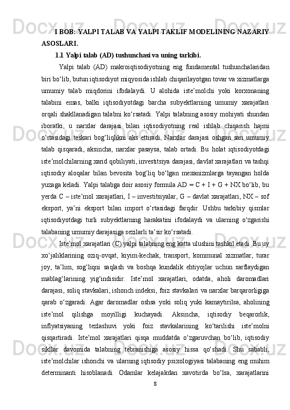 I BOB: YALPI TALAB VA YALPI TAKLIF MODELINING NAZARIY
ASOSLARI.
1.1 Yalpi talab (AD) tushunchasi va uning tarkibi.  
Yalpi   talab   (AD)   makroiqtisodiyotning   eng   fundamental   tushunchalaridan
biri bo‘lib, butun iqtisodiyot miqyosida ishlab chiqarilayotgan tovar va xizmatlarga
umumiy   talab   miqdorini   ifodalaydi.   U   alohida   iste’molchi   yoki   korxonaning
talabini   emas,   balki   iqtisodiyotdagi   barcha   subyektlarning   umumiy   xarajatlari
orqali  shakllanadigan talabni  ko‘rsatadi. Yalpi  talabning asosiy  mohiyati shundan
iboratki,   u   narxlar   darajasi   bilan   iqtisodiyotning   real   ishlab   chiqarish   hajmi
o‘rtasidagi   teskari   bog‘liqlikni   aks   ettiradi.   Narxlar   darajasi   oshgan   sari   umumiy
talab   qisqaradi,   aksincha,   narxlar   pasaysa,   talab   ortadi.   Bu   holat   iqtisodiyotdagi
iste’molchilarning xarid qobiliyati, investitsiya darajasi, davlat xarajatlari va tashqi
iqtisodiy   aloqalar   bilan   bevosita   bog‘liq   bo‘lgan   mexanizmlarga   tayangan   holda
yuzaga keladi. Yalpi talabga doir asosiy formula AD = C + I + G + NX bo‘lib, bu
yerda C – iste’mol xarajatlari, I – investitsiyalar, G – davlat xarajatlari, NX – sof
eksport,   ya’ni   eksport   bilan   import   o‘rtasidagi   farqdir.   Ushbu   tarkibiy   qismlar
iqtisodiyotdagi   turli   subyektlarning   harakatini   ifodalaydi   va   ularning   o‘zgarishi
talabaning umumiy darajasiga sezilarli ta’sir ko‘rsatadi.
Iste’mol xarajatlari (C) yalpi talabning eng katta ulushini tashkil etadi. Bu uy
xo‘jaliklarining   oziq-ovqat,   kiyim-kechak,   transport,   kommunal   xizmatlar,   turar
joy,   ta’lim,   sog‘liqni   saqlash   va   boshqa   kundalik   ehtiyojlar   uchun   sarflaydigan
mablag‘larining   yig‘indisidir.   Iste’mol   xarajatlari,   odatda,   aholi   daromadlari
darajasi, soliq stavkalari, ishonch indeksi, foiz stavkalari va narxlar barqarorligiga
qarab   o‘zgaradi.   Agar   daromadlar   oshsa   yoki   soliq   yuki   kamaytirilsa,   aholining
iste’mol   qilishga   moyilligi   kuchayadi.   Aksincha,   iqtisodiy   beqarorlik,
inflyatsiyaning   tezlashuvi   yoki   foiz   stavkalarining   ko‘tarilishi   iste’molni
qisqartiradi.   Iste’mol   xarajatlari   qisqa   muddatda   o‘zgaruvchan   bo‘lib,   iqtisodiy
sikllar   davomida   talabning   tebranishiga   asosiy   hissa   qo‘shadi.   Shu   sababli,
iste’molchilar   ishonchi   va   ularning   iqtisodiy   psixologiyasi   talabaning   eng   muhim
determinanti   hisoblanadi.   Odamlar   kelajakdan   xavotirda   bo‘lsa,   xarajatlarini
8 