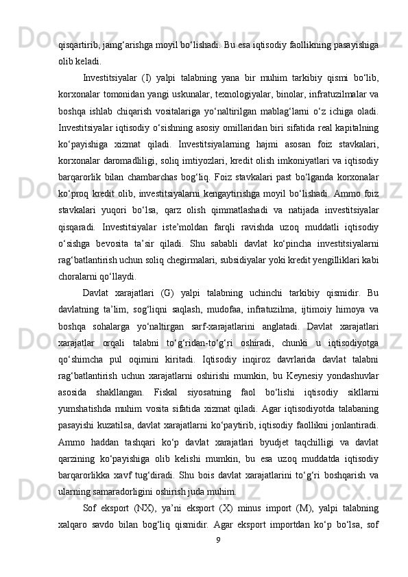 qisqartirib, jamg‘arishga moyil bo‘lishadi. Bu esa iqtisodiy faollikning pasayishiga
olib keladi.
Investitsiyalar   (I)   yalpi   talabning   yana   bir   muhim   tarkibiy   qismi   bo‘lib,
korxonalar  tomonidan yangi  uskunalar,  texnologiyalar, binolar, infratuzilmalar  va
boshqa   ishlab   chiqarish   vositalariga   yo‘naltirilgan   mablag‘larni   o‘z   ichiga   oladi.
Investitsiyalar  iqtisodiy o‘sishning asosiy omillaridan biri sifatida real kapitalning
ko‘payishiga   xizmat   qiladi.   Investitsiyalarning   hajmi   asosan   foiz   stavkalari,
korxonalar  daromadliligi, soliq imtiyozlari, kredit olish imkoniyatlari va iqtisodiy
barqarorlik   bilan   chambarchas   bog‘liq.   Foiz   stavkalari   past   bo‘lganda   korxonalar
ko‘proq   kredit   olib,   investitsiyalarni   kengaytirishga   moyil   bo‘lishadi.   Ammo   foiz
stavkalari   yuqori   bo‘lsa,   qarz   olish   qimmatlashadi   va   natijada   investitsiyalar
qisqaradi.   Investitsiyalar   iste’moldan   farqli   ravishda   uzoq   muddatli   iqtisodiy
o‘sishga   bevosita   ta’sir   qiladi.   Shu   sababli   davlat   ko‘pincha   investitsiyalarni
rag‘batlantirish uchun soliq chegirmalari, subsidiyalar yoki kredit yengilliklari kabi
choralarni qo‘llaydi.
Davlat   xarajatlari   (G)   yalpi   talabning   uchinchi   tarkibiy   qismidir.   Bu
davlatning   ta’lim,   sog‘liqni   saqlash,   mudofaa,   infratuzilma,   ijtimoiy   himoya   va
boshqa   sohalarga   yo‘naltirgan   sarf-xarajatlarini   anglatadi.   Davlat   xarajatlari
xarajatlar   orqali   talabni   to‘g‘ridan-to‘g‘ri   oshiradi,   chunki   u   iqtisodiyotga
qo‘shimcha   pul   oqimini   kiritadi.   Iqtisodiy   inqiroz   davrlarida   davlat   talabni
rag‘batlantirish   uchun   xarajatlarni   oshirishi   mumkin,   bu   Keynesiy   yondashuvlar
asosida   shakllangan.   Fiskal   siyosatning   faol   bo‘lishi   iqtisodiy   sikllarni
yumshatishda   muhim   vosita   sifatida   xizmat   qiladi.   Agar   iqtisodiyotda   talabaning
pasayishi  kuzatilsa,  davlat xarajatlarni ko‘paytirib, iqtisodiy faollikni  jonlantiradi.
Ammo   haddan   tashqari   ko‘p   davlat   xarajatlari   byudjet   taqchilligi   va   davlat
qarzining   ko‘payishiga   olib   kelishi   mumkin,   bu   esa   uzoq   muddatda   iqtisodiy
barqarorlikka   xavf   tug‘diradi.   Shu   bois   davlat   xarajatlarini   to‘g‘ri   boshqarish   va
ularning samaradorligini oshirish juda muhim.
Sof   eksport   (NX),   ya’ni   eksport   (X)   minus   import   (M),   yalpi   talabning
xalqaro   savdo   bilan   bog‘liq   qismidir.   Agar   eksport   importdan   ko‘p   bo‘lsa,   sof
9 