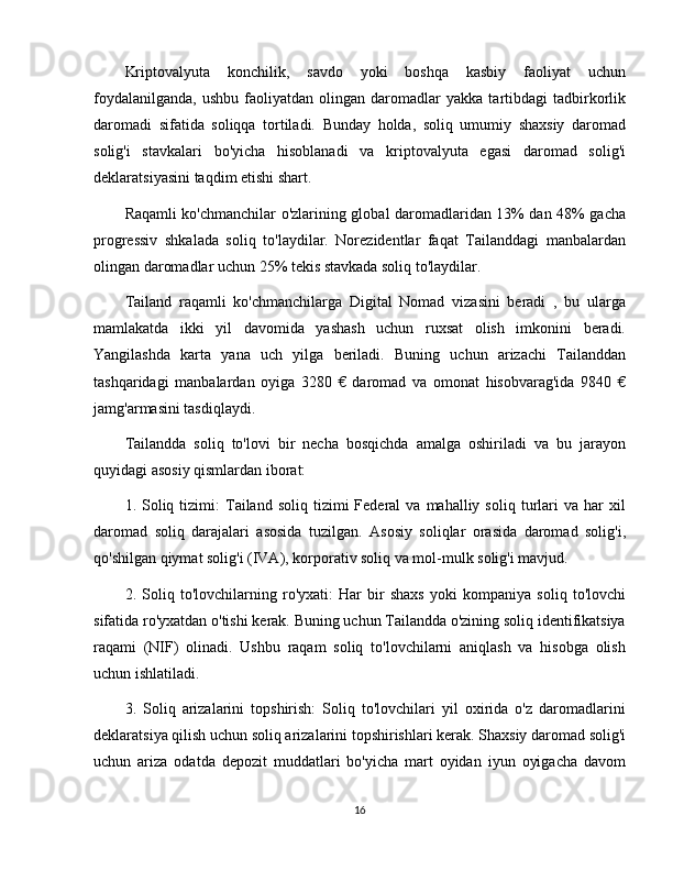Kriptovalyuta   konchilik,   savdo   yoki   boshqa   kasbiy   faoliyat   uchun
foydalanilganda,   ushbu   faoliyatdan   olingan   daromadlar   yakka   tartibdagi   tadbirkorlik
daromadi   sifatida   soliqqa   tortiladi.   Bunday   holda,   soliq   umumiy   shaxsiy   daromad
solig'i   stavkalari   bo'yicha   hisoblanadi   va   kriptovalyuta   egasi   daromad   solig'i
deklaratsiyasini taqdim etishi shart.
Raqamli ko'chmanchilar o'zlarining global daromadlaridan 13% dan 48% gacha
progressiv   shkalada   soliq   to'laydilar.   Norezidentlar   faqat   Tailanddagi   manbalardan
olingan daromadlar uchun 25% tekis stavkada soliq to'laydilar.
Tailand   raqamli   ko'chmanchilarga   Digital   Nomad   vizasini   beradi   ,   bu   ularga
mamlakatda   ikki   yil   davomida   yashash   uchun   ruxsat   olish   imkonini   beradi.
Yangilashda   karta   yana   uch   yilga   beriladi.   Buning   uchun   arizachi   Tailanddan
tashqaridagi   manbalardan   oyiga   3280   €   daromad   va   omonat   hisobvarag'ida   9840   €
jamg'armasini tasdiqlaydi.
Tailandda   soliq   to'lovi   bir   necha   bosqichda   amalga   oshiriladi   va   bu   jarayon
quyidagi asosiy qismlardan iborat:
1.  Soliq  tizimi:  Tailand  soliq  tizimi   Federal   va  mahalliy  soliq  turlari  va  har  xil
daromad   soliq   darajalari   asosida   tuzilgan.   Asosiy   soliqlar   orasida   daromad   solig'i,
qo'shilgan qiymat solig'i (IVA), korporativ soliq va mol-mulk solig'i mavjud.
2.   Soliq   to'lovchilarning   ro'yxati:   Har   bir   shaxs   yoki   kompaniya   soliq   to'lovchi
sifatida ro'yxatdan o'tishi kerak. Buning uchun Tailandda o'zining soliq identifikatsiya
raqami   (NIF)   olinadi.   Ushbu   raqam   soliq   to'lovchilarni   aniqlash   va   hisobga   olish
uchun ishlatiladi.
3.   Soliq   arizalarini   topshirish:   Soliq   to'lovchilari   yil   oxirida   o'z   daromadlarini
deklaratsiya qilish uchun soliq arizalarini topshirishlari kerak. Shaxsiy daromad solig'i
uchun   ariza   odatda   depozit   muddatlari   bo'yicha   mart   oyidan   iyun   oyigacha   davom
16