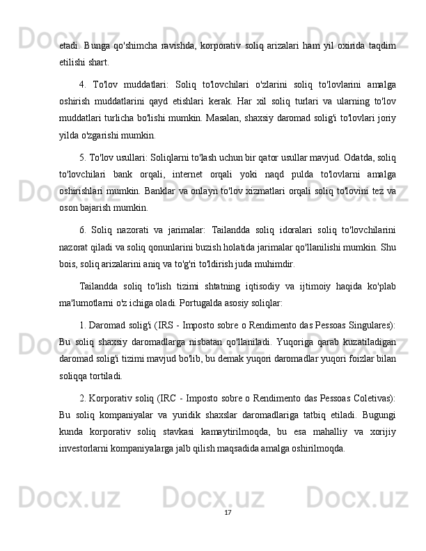 etadi.   Bunga   qo'shimcha   ravishda,   korporativ   soliq   arizalari   ham   yil   oxirida   taqdim
etilishi shart.
4.   To'lov   muddatlari:   Soliq   to'lovchilari   o'zlarini   soliq   to'lovlarini   amalga
oshirish   muddatlarini   qayd   etishlari   kerak.   Har   xil   soliq   turlari   va   ularning   to'lov
muddatlari turlicha bo'lishi mumkin. Masalan, shaxsiy daromad solig'i to'lovlari joriy
yilda o'zgarishi mumkin.
5. To'lov usullari: Soliqlarni to'lash uchun bir qator usullar mavjud. Odatda, soliq
to'lovchilari   bank   orqali,   internet   orqali   yoki   naqd   pulda   to'lovlarni   amalga
oshirishlari mumkin. Banklar va onlayn to'lov xizmatlari orqali soliq to'lovini tez va
oson bajarish mumkin.
6.   Soliq   nazorati   va   jarimalar:   Tailandda   soliq   idoralari   soliq   to'lovchilarini
nazorat qiladi va soliq qonunlarini buzish holatida jarimalar qo'llanilishi mumkin. Shu
bois, soliq arizalarini aniq va to'g'ri to'ldirish juda muhimdir.
Tailandda   soliq   to'lish   tizimi   shtatning   iqtisodiy   va   ijtimoiy   haqida   ko'plab
ma'lumotlarni o'z ichiga oladi. Portugalda asosiy soliqlar:
1. Daromad solig'i (IRS - Imposto sobre o Rendimento das Pessoas Singulares):
Bu   soliq   shaxsiy   daromadlarga   nisbatan   qo'llaniladi.   Yuqoriga   qarab   kuzatiladigan
daromad solig'i tizimi mavjud bo'lib, bu demak yuqori daromadlar yuqori foizlar bilan
soliqqa tortiladi.
2. Korporativ soliq (IRC - Imposto sobre o Rendimento das Pessoas Coletivas):
Bu   soliq   kompaniyalar   va   yuridik   shaxslar   daromadlariga   tatbiq   etiladi.   Bugungi
kunda   korporativ   soliq   stavkasi   kamaytirilmoqda,   bu   esa   mahalliy   va   xorijiy
investorlarni kompaniyalarga jalb qilish maqsadida amalga oshirilmoqda.
17 