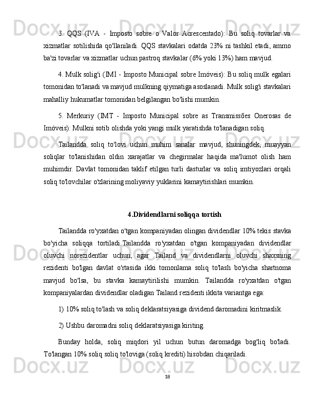 3.   QQS   (IVA   -   Imposto   sobre   o   Valor   Acrescentado):   Bu   soliq   tovarlar   va
xizmatlar sotilishida qo'llaniladi. QQS stavkalari  odatda 23% ni  tashkil etadi, ammo
ba'zi tovarlar va xizmatlar uchun pastroq stavkalar (6% yoki 13%) ham mavjud.
4. Mulk solig'i (IMI - Imposto Municipal sobre Imóveis): Bu soliq mulk egalari
tomonidan to'lanadi va mavjud mulkning qiymatiga asoslanadi. Mulk solig'i stavkalari
mahalliy hukumatlar tomonidan belgilangan bo'lishi mumkin.
5.   Merkuriy   (IMT   -   Imposto   Municipal   sobre   as   Transmissões   Onerosas   de
Imóveis): Mulkni sotib olishda yoki yangi mulk yaratishda to'lanadigan soliq.
Tailandda   soliq   to'lovi   uchun   muhim   sanalar   mavjud,   shuningdek,   muayyan
soliqlar   to'lanishidan   oldin   xarajatlar   va   chegirmalar   haqida   ma'lumot   olish   ham
muhimdir.   Davlat   tomonidan   taklif   etilgan   turli   dasturlar   va   soliq   imtiyozlari   orqali
soliq to'lovchilar o'zlarining moliyaviy yuklarini kamaytirishlari mumkin.
4.Dividendlarni   soliqqa   tortish
Tailandda   ro ' yxatdan   o ' tgan   kompaniyadan   olingan   dividendlar  10%  tekis   stavka
bo ' yicha   soliqqa   tortiladi . Tailandda   ro ' yxatdan   o ' tgan   kompaniyadan   dividendlar
oluvchi   norezidentlar   uchun ,   agar   Tailand   va   dividendlarni   oluvchi   shaxsning
rezidenti   bo ' lgan   davlat   o ' rtasida   ikki   tomonlama   soliq   to ' lash   bo ' yicha   shartnoma
mavjud   bo ' lsa ,   bu   stavka   kamaytirilishi   mumkin .   Tailandda   ro'yxatdan   o'tgan
kompaniyalardan dividendlar oladigan Tailand rezidenti ikkita variantga ega:
1) 10% soliq to'lash va soliq deklaratsiyasiga dividend daromadini kiritmaslik.
2) Ushbu daromadni soliq deklaratsiyasiga kiriting. 
Bunday   holda,   soliq   miqdori   yil   uchun   butun   daromadga   bog'liq   bo'ladi.
To'langan 10% soliq soliq to'loviga (soliq krediti) hisobdan chiqariladi.
18 