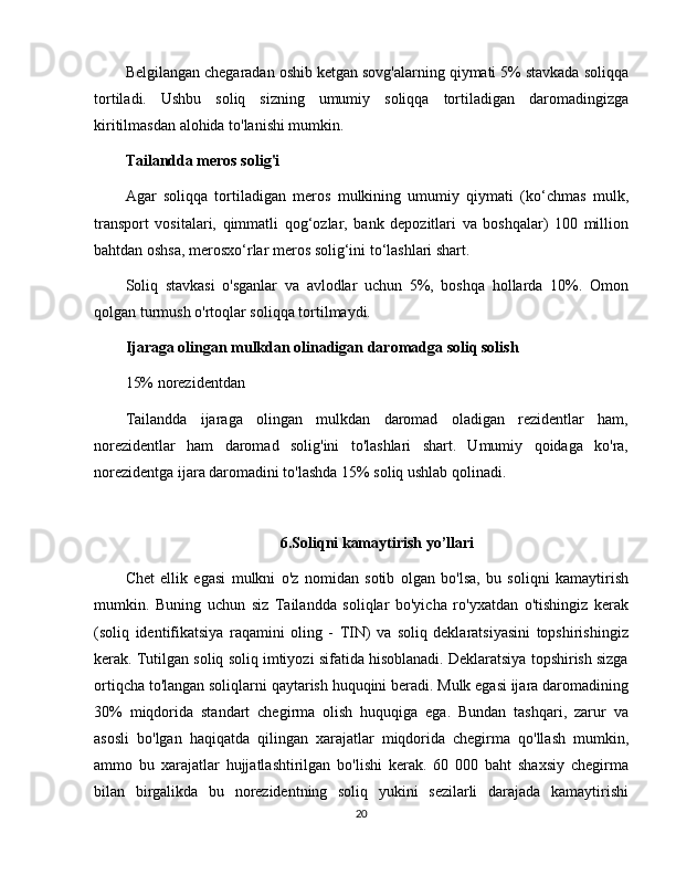 Belgilangan chegaradan oshib ketgan sovg'alarning qiymati 5% stavkada soliqqa
tortiladi.   Ushbu   soliq   sizning   umumiy   soliqqa   tortiladigan   daromadingizga
kiritilmasdan alohida to'lanishi mumkin.
Tailandda meros solig'i
Agar   soliqqa   tortiladigan   meros   mulkining   umumiy   qiymati   (ko‘chmas   mulk,
transport   vositalari,   qimmatli   qog‘ozlar,   bank   depozitlari   va   boshqalar)   100   million
bahtdan oshsa, merosxo‘rlar meros solig‘ini to‘lashlari shart.  
Soliq   stavkasi   o'sganlar   va   avlodlar   uchun   5%,   boshqa   hollarda   10%.   Omon
qolgan turmush o'rtoqlar soliqqa tortilmaydi.
Ijaraga olingan mulkdan olinadigan daromadga soliq solish
15% norezidentdan
Tailandda   ijaraga   olingan   mulkdan   daromad   oladigan   rezidentlar   ham,
norezidentlar   ham   daromad   solig'ini   to'lashlari   shart.   Umumiy   qoidaga   ko'ra,
norezidentga ijara daromadini to'lashda 15% soliq ushlab qolinadi.
6.Soliqni kamaytirish yo’llari
Chet   ellik   egasi   mulkni   o'z   nomidan   sotib   olgan   bo'lsa,   bu   soliqni   kamaytirish
mumkin.   Buning   uchun   siz   Tailandda   soliqlar   bo'yicha   ro'yxatdan   o'tishingiz   kerak
(soliq   identifikatsiya   raqamini   oling   -   TIN)   va   soliq   deklaratsiyasini   topshirishingiz
kerak. Tutilgan soliq soliq imtiyozi sifatida hisoblanadi. Deklaratsiya topshirish sizga
ortiqcha to'langan soliqlarni qaytarish huquqini beradi. Mulk egasi ijara daromadining
30%   miqdorida   standart   chegirma   olish   huquqiga   ega.   Bundan   tashqari,   zarur   va
asosli   bo'lgan   haqiqatda   qilingan   xarajatlar   miqdorida   chegirma   qo'llash   mumkin,
ammo   bu   xarajatlar   hujjatlashtirilgan   bo'lishi   kerak.   60   000   baht   shaxsiy   chegirma
bilan   birgalikda   bu   norezidentning   soliq   yukini   sezilarli   darajada   kamaytirishi
20 