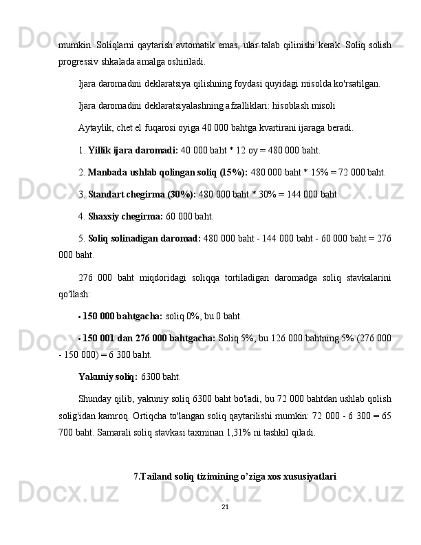 mumkin. Soliqlarni qaytarish avtomatik emas, ular talab qilinishi kerak. Soliq solish
progressiv shkalada amalga oshiriladi.
Ijara daromadini deklaratsiya qilishning foydasi quyidagi misolda ko'rsatilgan.
Ijara daromadini deklaratsiyalashning afzalliklari: hisoblash misoli
Aytaylik, chet el fuqarosi oyiga 40 000 bahtga kvartirani ijaraga beradi.
1. Yillik ijara daromadi:   40 000 baht * 12 oy = 480 000 baht.
2. Manbada ushlab qolingan soliq (15%):   480 000 baht * 15% = 72 000 baht.
3. Standart chegirma (30%):   480 000 baht * 30% = 144 000 baht.
4. Shaxsiy chegirma:   60 000 baht.
5. Soliq solinadigan daromad:   480 000 baht - 144 000 baht - 60 000 baht = 276
000 baht.
276   000   baht   miqdoridagi   soliqqa   tortiladigan   daromadga   soliq   stavkalarini
qo'llash:
 150 000 bahtgacha:   soliq 0%, bu 0 baht.
 150 001 dan 276 000 bahtgacha:   Soliq 5%, bu 126 000 bahtning 5% (276 000
- 150 000) = 6 300 baht.
Yakuniy soliq:   6300 baht.
Shunday qilib, yakuniy soliq 6300 baht bo'ladi, bu 72 000 bahtdan ushlab qolish
solig'idan kamroq. Ortiqcha to'langan soliq qaytarilishi mumkin: 72 000 - 6 300 = 65
700 baht. Samarali soliq stavkasi taxminan 1,31% ni tashkil qiladi.
7.Tailand soliq tizimining o’ziga xos xususiyatlari
21 