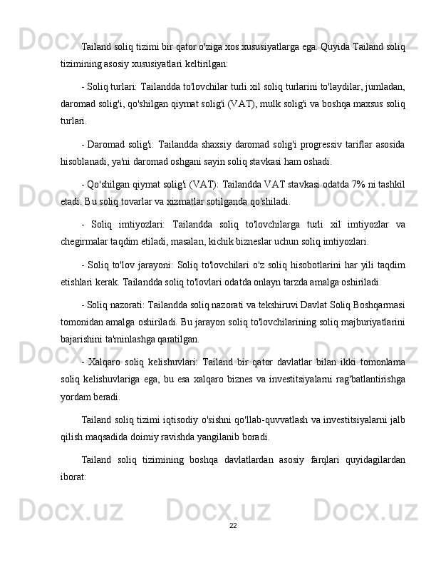 Tailand soliq tizimi bir qator o'ziga xos xususiyatlarga ega. Quyida Tailand soliq
tizimining asosiy xususiyatlari keltirilgan:
- Soliq turlari: Tailandda to'lovchilar turli xil soliq turlarini to'laydilar, jumladan,
daromad solig'i, qo'shilgan qiymat solig'i (VAT), mulk solig'i va boshqa maxsus soliq
turlari. 
- Daromad solig'i:  Tailandda shaxsiy daromad solig'i  progressiv  tariflar  asosida
hisoblanadi, ya'ni daromad oshgani sayin soliq stavkasi ham oshadi. 
- Qo'shilgan qiymat solig'i (VAT): Tailandda VAT stavkasi odatda 7% ni tashkil
etadi. Bu soliq tovarlar va xizmatlar sotilganda qo'shiladi.
-   Soliq   imtiyozlari:   Tailandda   soliq   to'lovchilarga   turli   xil   imtiyozlar   va
chegirmalar taqdim etiladi, masalan, kichik bizneslar uchun soliq imtiyozlari.
-  Soliq  to'lov  jarayoni:   Soliq  to'lovchilari  o'z   soliq  hisobotlarini   har   yili  taqdim
etishlari kerak. Tailandda soliq to'lovlari odatda onlayn tarzda amalga oshiriladi.
- Soliq nazorati: Tailandda soliq nazorati va tekshiruvi Davlat Soliq Boshqarmasi
tomonidan amalga oshiriladi. Bu jarayon soliq to'lovchilarining soliq majburiyatlarini
bajarishini ta'minlashga qaratilgan.
-   Xalqaro   soliq   kelishuvlari:   Tailand   bir   qator   davlatlar   bilan   ikki   tomonlama
soliq   kelishuvlariga   ega,   bu   esa   xalqaro   biznes   va   investitsiyalarni   rag'batlantirishga
yordam beradi.
Tailand soliq tizimi iqtisodiy o'sishni qo'llab-quvvatlash va investitsiyalarni jalb
qilish maqsadida doimiy ravishda yangilanib boradi.
Tailand   soliq   tizimining   boshqa   davlatlardan   asosiy   farqlari   quyidagilardan
iborat:
22 